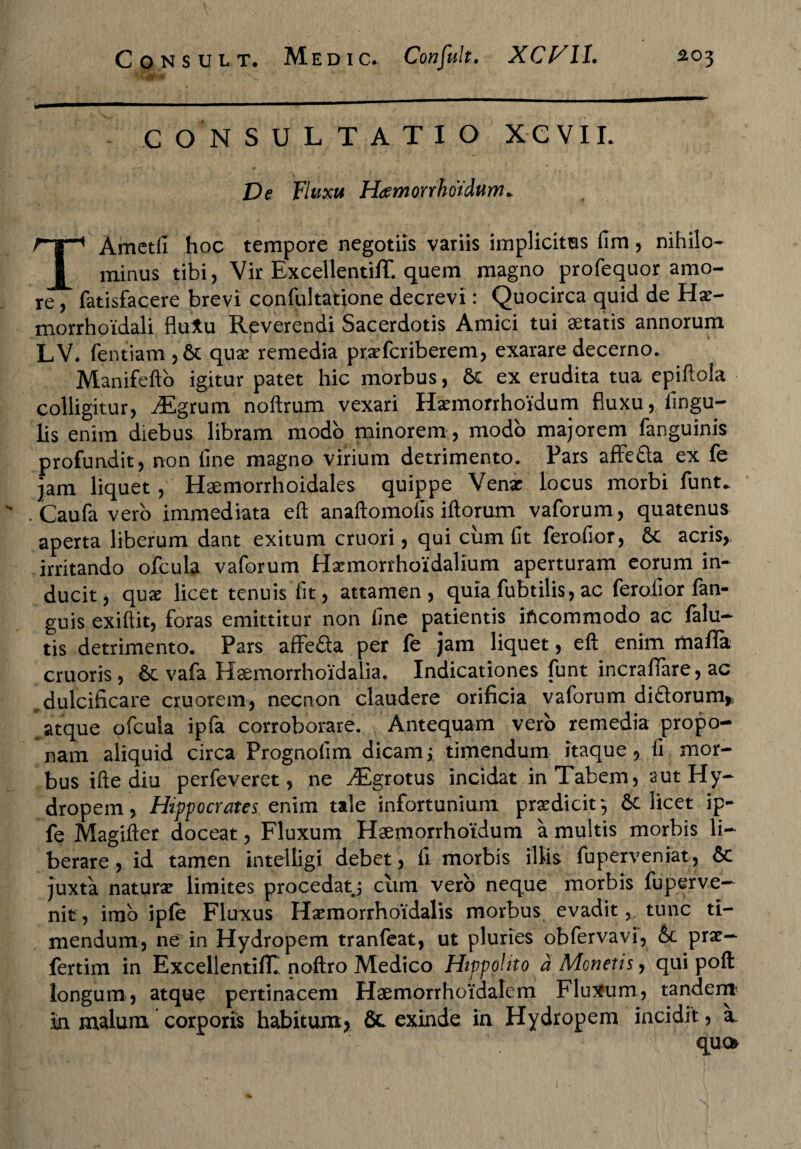 CONSULTATIO XC VII. Ve Fluxu H<emorrhoidum+ TAmctfi hoc tempore negotiis variis implicitas lim, nihilo¬ minus tibi, Vir Excellentiflf. quem magno profequor amo¬ re , fatisfacere brevi confultatione decrevi: Quocirca quid de Hae- morrhoidali flu*u Reverendi Sacerdotis Amici tui aetatis annorum LV. fentiam , & quae remedia praefcriberem, exarare decerno. Manifefto igitur patet hic morbus, 6e ex erudita tua epiftola colligitur, Mgrum noftrum vexari Hamiorrhoidum fluxu, lingu¬ lis enim diebus libram modo minorem , modo majorem fanguinis profundit, non line magno virium detrimento. Pars afFe&a ex fe jam liquet, Haemorrhoidales quippe Venar locus morbi funt. Caufa vero immediata eft anaftomolis illorum vaforum, quatenus aperta liberum dant exitum cruori, qui cum fit ferolior, 6c acris, irritando ofcula vaforum Hxmorrhoidalium aperturam eorum in¬ ducit, qux licet tenuis lit, attamen, quia fubtilis, ac ferolior fan- guis exiftit, foras emittitur non line patientis incommodo ac falu- tis detrimento. Pars affe&a per fe jam liquet, eft enim mafla cruoris, 6e vafa Haemorrhoidalia. Indicationes funt incrafiare, ac dulcificare cruorem, necnori claudere orificia vaforum didtorum* atque ofcula ipfa corroborare. Antequam vero remedia propo¬ nam aliquid circa Prognolim dicam> timendum itaque, li mor¬ bus ifte diu perfeveret, ne ^Egrotus incidat in Tabem, aut Hy¬ dropem , Hippocrates enim tale infortunium prodicit*, 6c licet ip- fe Magifter doceat, Fluxum Haemorrhotdum a multis morbis li¬ berare, id tamen intelligi debet, ii morbis illis fuperveniat, 6c juxta naturae limites procedatj cum vero neque morbis fuperve- nit, imo iple Fluxus Haemorrhoidalis morbus evadit, tunc ti¬ mendum, ne in Hydropem tranfeat, ut pluries obfervavi, &c prae— fertim in Excellentiflf. noftro Medico Hippohto a Menetis, qui poft longum, atque pertinacem Haemorrhoidalem Fluxum, tandem m malum corporis habitum* & exinde in Hydropem incidit, a