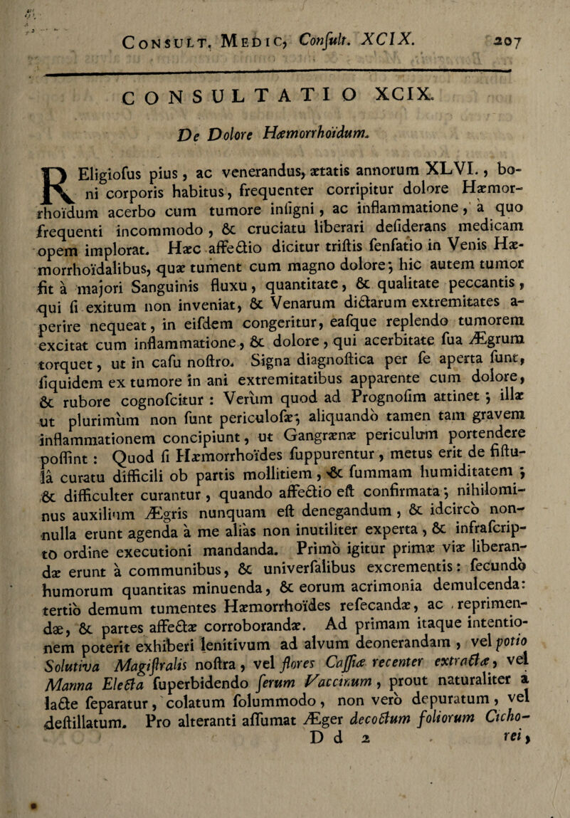 * • j ,•* l * * * ^ CONSULTATI O XCIX. De Dolore Htemorrhotdum* REligiofus pius, ac venerandus, aetatis annorum XLVI., bo¬ ni corporis habitus, frequenter corripitur dolore Hrmor- rhoidum acerbo cum tumore infigni, ac inflammatione, a quo frequenti incommodo , 6c cruciatu liberari deliderans medicam opem implorat, Hic afFefitio dicitur triftis fenfatio in Venis Hi- morrhoidalibus, quae tument cum magno dolore*, hic autem tumor fit a majori Sanguinis fluxu, quantitate, & qualitate peccantis, qui fi exitum non inveniat, & Venarum dictarum extremitates a- perire nequeat, in eifdem congeritur, eafque replendo tumorem excitat cum inflammatione, bc dolore, qui acerbitate fua /Egruni torquet, ut in cafu noftro. Signa diagnoftica per fe aperta funt, fiquidem ex tumore in ani extremitatibus apparente cum dolore, & rubore cognofcitur : Verum quod ad Prognofim attinet j illae ut plurimum non funt periculofar, aliquando tamen tam gravem inflammationem concipiunt, ut Gangraena: periculum portendere poflint: Quod fi Haemorrhoides fuppurentur, metus erit de fiftu- la curatu difficili ob partis mollitiem, >8c fummam humiditatem } 6c difficulter curantur , quando affeci io eft confirmata , nihilomi¬ nus auxilium yEgris nunquam eft denegandum , 6t idcirco non¬ nulla erunt agenda a me alias non inutiliter experta , & infraferip- to ordine exeeutioni mandanda. Primo igitur primae viae liberan¬ di erunt a communibus, Sc univerfalibus excrementis: fecundo humorum quantitas minuenda, 6c eorum acrimonia demulcenda: tertio demum tumentes Haemorrhoides refecandi, ac , reprimen¬ dae, & partes affe&i corroborandae. Ad primam itaque intentio¬ nem poterit exhiberi lenitivum ad alvum deonerandam , vel potio Solutiva Magiftralis noftra, vel flores CaJJia recenter extraCta, vel Manna Eletta fuperbidendo ferum Viacctmm, prout naturaliter a Ja£te feparatur, colatum folummodo, non vero depuratum, vel •dellillatum. Pro alteranti aflumat .Eger de coelum foliorum Ctcho- D d z rei>