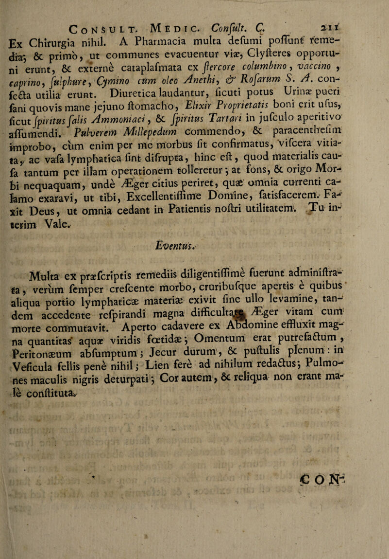 Ex Chirurgia nihil. A Pharmacia multa defumi poflunt reme¬ dia*, 6c primo, ut communes evacuentur vix, Clyfteres opportu¬ ni erunt, externe cataplafmata ex fercore columbino, vaccino , caprino, fulphure, Cimino cum oleo Anethi, eb Rofarum S. A. con- fe&a utilia erunt. Diuretica laudantur, licu-ti potus Urinae pueri fani quovis mane jejuno ftomacho, Elixir Proprietatis boni erit ufus, ficut Jpiritus falis Ammoniaci, Sc fpiritus Tartari in jufculo aperitivo affumendi. Pulverem Millepedam commendo, paracenthefim improbo, cum enim per me morbus fit confirmatus, vifcera vitia¬ ta, ac vafa lymphatica finfc difrupta, hinc eft, quod materialis cau- fa tantum per illam operationem tolleretur*, at fons, &c origo Mor^ bi nequaquam, unde ^Eger citius periret, quae omnia currenti ca¬ lamo exaravi, ut tibi, ExcellentiflSme Domine, fatisfacerem. Fa*^ xit Deus, ut omnia cedant in Patientis noftri utilitatem. Tu im terim Vale. Eventus.- Multa* ex prxfcriptis remediis diligentiflime fuerunt adminiftra^ ta, verum fcmper crefcente morbo, cruribufque apertis e quibus aliqua portio lymphaticae materiae exivit fine ullo levamine, tan¬ dem accedente refpirandi magna difficult^^| ^ger vitam cum morte commutavit. Aperto cadavere ex Abdomine effluxit mag¬ na quantitas* aqux viridis foetidae *, Omentum erat putrefa&um , Peritonaeum abfumptum; Jecur durum , 6c puftulis plenum . in Veficula fellis pene nihil; Lien fere ad nihilum redaSus*, Pulmo^ nes maculis nigris deturpati} Cor autem,& reliqns non erant ma~ le conftituta. c o JS[-: