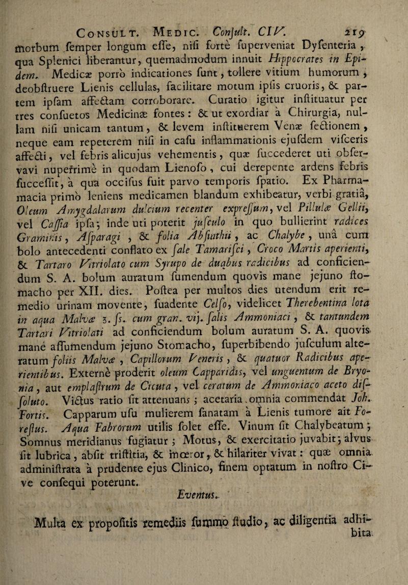 morbum femper longum effe, nrfi forte fuperveniat Dyfenteria , qua Splenici liberamur, quemadmodum innuit Hippocrates in Epi- dern. Medicse porro indicationes funt, tollere vitium humorum , deobftruere Lienis cellulas, facilitare motum ipiis cruoris,Sc par¬ tem ipfam affettam corroborare. Curatio igitur inftituatur per tres confuetos Medicinae fontes: St ut exordiar a Chirurgia, nul¬ lam nifi unicam tantum, St levem inftituerem Venae feftionem , neque eam repeterem nifi in cafu inflammationis ejufdem vifceris affedli, vel febris alicujus vehementis, quse fuccederet uti obfer- vavi nupefrime in quodam Lienofo, cui derepente ardens febris fucceffit, a qua occifus fuit parvo temporis fpatio. Ex Pharma- macia primo leniens medicamen blandum exhibeatur, verbi gratia, Oleum Amygdalarum dulcium recenter exprefum, vel Pillula Gellii, vel Cajfia ipfa; inde uti poterit jufculo in quo bullierint radices Graminis, Afparagi , St folia Abfwthii, ac Chalybe , una cum bolo antecedenti conflato ex /ale Tamartfci, Croco Martis aperienti, 8t Tartaro Vnriolato cum Syrupo de duabus radicibus ad conficien¬ dum S. A. bolum auratum fumendum quovis mane jejuno fto- macho per XII. dies. Poftea per multos dies utendum erit re¬ medio urinam movente, fuadente Celfo, videlicet Therebentina lota in aqua Malva 3. fs. cum gran. vi), falis Ammoniaci, St tantundem Tartari Hariolati ad conficiendum bolum auratum S. A. quovis, mane affumendum jejuno Stomacho, fuperbibendo jufculum alte- ratum foliis AFalvce , Capillorum T eneris, St quatuor Eadicibus ape— rientibus. Externe proderit oleum Capparidis, vel unguentum de Bryo¬ nia , aut emplaftrum de Cicuta, vel ceratum de Ammor.iaco aceto dif- foluto. Vi£tus ratio fit attenuans; acetaria .omnia commendat Joh. Fortis. Capparum ufu mulierem fanatam a Lienis tumore ait Fo- refius. Aqua Fabrorum utilis folet effe. Vinum fit Chalybeatum j Somnus meridianus fugiatur ; Motus, 8t exercitatio juvabit', alvus, fit lubrica, abfit triftitia, St inceror, St hilariter vivat: quae omnia adminiftrata a prudente ejus Clinico, finem optatum in noftro Ci¬ ve confequi poterunt. Eventus.. Multa ex propofitis remediis fummo (ludio, ac diligentia adhi-