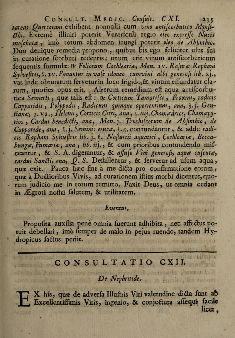 tureas Quercetani exhibent nonnulli cum vino antifcorbutico Mynfi-* tfhi. Externe illiniri poterit Ventriculi regio oleo exprejfo Nucii moechata , imo totum abdomen inungi poterit oleo de Abfwthio* Duo denique remedia propono , quibus bis ego feliciter ufus fui in curatione fcorbuti recentis; unum erit vinum antifcorbuticum fequentis formulas: Foliorum Cochlearia, Man. iv. Rajura Raphani Sylveftns, i. iv. Ponantur invafe idoneo cumvim albi genero fi Hb. xj vas inde obturatum fervetur in loco frigido,6c vinum effundatur cla-* rum, quoties opus erit. Alterum remedium efi: aqua antifcorbu- tica Semerti, quas talis efi : fv Conicum Tamanfci, Fraxini, radias Cappandis, Polypodii, Radicum quinque aperientium, ana, l.j* Gen- tiana, 3, vi., Helenii, Corticis Citri, ana, 3. iiij.Chamadrios, Chamapy- tios , Cardui benediBi, ana, Man. j, Trochijcorum de Abfinthio , de Capparide, ana, ?.j. Seminis eruca, contundantur , 6c adde radi¬ cis Raphani Sylvejlris Ub. j, fi. Najlurtii aquatici, Cochlearia, Becca- bunga, Fumaria, ana , lib. iij., & cum prioribus contundendo mif- ceantur , 6c S, A. digerantur, & uffufo Vini generofi, aqua cufcuta, cardui San6ti, ana, S. Deftillentur , 6c fervetur ad ufum aqua, quas exit. Pauca ha?c fint a me di£ia pro confirmatione eorum, quas a Do&ioribus Vivis, ad curationem ifiius morbi dicentur,quo- • rum judicio me in totum remitto. Faxit Deus, ut omnia cedant in iEgroti noftri falutem, Sc utilitatem, \ Eventus, Propofita auxilia pene omnia fuerunt adhibita , nec affe&us po¬ tuit debellari, imb femper de malo in pejus ruendo, tandem Hy¬ dropicus fa£lus periit. CONSULTATIO C X I L De Nephritide. ; EX his, quae de adverfa Illuftris Viri valetudine di£ta funt ab Excelientiffimis Viris, ingenio, & conje&ura alfequi facile riV*: ■ . , V- ' • , b licet,