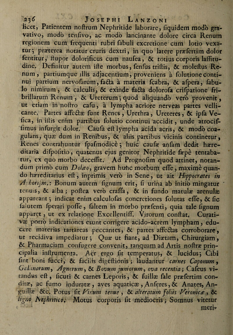 licet, Patientem noftrum Nephritide laborare , liquidem modo gra- vativo, modo tenfivo, ac modo lancinante dolore circa Renum regionem cum frequenti rubri fabuli excretione cum lotio vexa¬ tur *, praeterea notatur cruris dextri, in quo latere praefertim dolor fentitur, ftupor dolorificus cum naufea, 6c totius corporis laffitu- dine. Definitur autem ifte morbus, fenfus triftis, Sc moleftus Re¬ num , partiumque illis adjacentium, proveniens a folutioneconti¬ nui partium nervofarum, fa&a a materia fcabra, 6c afpera, fabu¬ lo nimirum , 6c calculis, 6c exinde fafta dolorofa crifpatione fri- brillarum Renum , 6c Ureterum; quod aliquando vero provenit, ut etiam in noftro cafu, a lympha acriore nerveas partes velli¬ cante. Partes affecte funt Renes , Urethra, Ureteres, 6t ipfa Ve- iica, in illis enim partibus folutio continui‘accidit, unde atrocif- iimus infurgit dolor. Caufa eft lympha acida acris, 6c modo coa¬ gulans, quae dum in Renibus, 6c aliis partibus vicinis continetur , Renes contrahuntur fpafmodice; huic caufa? anfam dedit ha?re- ditaria difpolitio, quatenus ejus genitor Nephritide fa?pe tentaba- tur, ex quo morbo deceflit. Ad Prognofim quod attinet, notan¬ dum primo cum Dolao, gravem hufic morbum efTe, maxime quan¬ do hereditarius eft, inprimis vero in Sene , ut ait Hippocrates in A horijm.: Bonum autem lignum erit, fi urina ab initio mingatur * tenuis, Sc alba; poftea vero crafTa, Sc in fundo matula? arenulae appareant-, indicat enim calculofas concretiones folutas efTe, Sc fic faiutem fperari poffe, faltem in morbo praefenti, quia tale lignum apparet, ut ex relatione ExcellentifT. Virorum conflat. Curati- vae porro indicationes erunt corrigere acido-acrem lympham, edu¬ cere materias tartareas peccantes, Sc partes affeQas corroborare, ut recidiva impediatur*, Qua? ut fiant, ad Dia?tam, Chirurgiam, Pharmaciam confugere convenit, tanquam ad Artis noflrx prin¬ cipalia inftrumenta. A^’r ergo fit temperatus, Sc lucidusj Cibi fint boni fucci, Sc facilis digeftionis ; laudantur carnes Caponum, Gcimarum, Agncrum, Sc Bovum juniorum, ova recentia; Cafeus vi¬ tandus eft , ficuti Sc carnes Leporis, Sc fuillae fale pra?fertim con¬ dita, ac fumo indurata, aves aquaticae , Anferes, Sc Anates, An¬ guilla? Scc. Potus fit Finum tenue , Sc ait er citum foliis Veronicx, Sc ligno Nephritico; Motus corporis fit mediocris i Somnus vitetur meri^