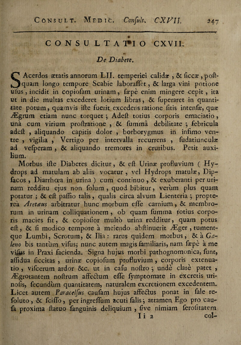 C O N S U L T A T*I O CXVIL •* De Diabete. SAcerdos aetatis annorum LII. temperiei calida? , & flcca?, poft- quam longo tempore Scabie laboraffet, 6c larga vini potione ufus , incidit in copiofam urinam, fa?pe enim mingere cepit , ita ut in die multas excederet lotium libras, 6t fuperaret in quanti¬ tate potum, quamvis ifte fuerit excedens ratione litis intenfe, quae ./Egrum etiam nunc torquet *, Adeft totius corporis emacia-tio, una cum virium proftratione , 6t fumma debilitate febricula adefl: , aliquando capitis dolor , borborygmus in infimo ven¬ tre , vigilia , Vertigo per intervalla recurrens , fudatiunculx ad vefperam , & lium. Morbus ifte Diabetes dicitur, 6c eft Urina? profluvium ( Hy¬ drops ad matulam ab aliis vocatur , vel Hydrops matulae, Dip- facos , Diarrhoea in urina ) cum continuo , & exuberanti per uri¬ nam redditu ejus non folum , quod bibitur, verum plus quam potatur j 6c eft paffio talis, qualis circa alvum Lienteria j propte- rea Arettfus arbitratur hunc morbum eflfe carnium, membro¬ rum in urinam colliquationem , ob quam fumma potius corpo¬ ris macies fit, 6c copiolior multo urina redditur, quam potus eft, 6c fi modico tempore a meiendo abftinuerit iEger , tument- que Lumbi, Scrotum, & Ilia : rarus quidem morbus, 6c a Ga¬ leno bis tantum vifusj nunc autem magis familiaris, nam faepe a me vi&s in Praxi facienda. Signa hujus morbi pathognomonica, funt, alfidua liccitas , urina? copiofum profluvium , corporis extenua¬ tio , vifcerum ardor 5cc. ut in cafu noftro *, unde clare patet , jEgrotantem noftrum affe£tum effe fymptomate in excretis uri- nofis, fecundum quantitatem, naturalem excretionem excedentem. Licet autem Paracelfus caufam hujus affe£tus ponat in fale re- foluto , & fciflfo, per ingrefifum acuti falis } attamen, Ego pro cau- £k proxima ftatuo fanguinis deliquium , five nimiam ferolitatem Ii 2 coi— aliquando tremores in cruribus. Petit auxi-