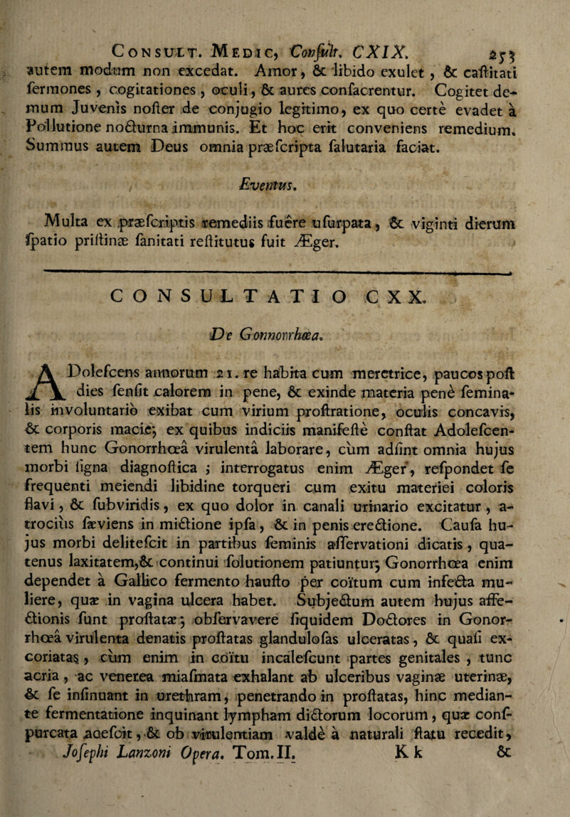 Consuet. Medjc, Confulu CX1X. ^ntem modum non excedat. Amor, 6c libido exulet, & caflitati fermones , cogitationes , oculi, 6c aures confacrentur. Cogitet de¬ mum Juvenis nofter de conjugio legitimo, ex quo certe evadet a Pollutione nodurnaimmunis. Et hoc erit conveniens remedium» Summus autem Deus omnia praefcripta falutaria faciat. Eventus. Multa ex praefcriptis remediis fuere ufurpata, 6c viginti dierum fpatio priltinee fanitati reftitutus fuit ^Eger. CONSULTATIO C X X. De G onnomhcea. ADolefcens annorum 21. re habita cum meretrice, paucospoft dies fenfit calorem in pene, 6t exinde materia pene femina* lis involuntario exibat cum virium proftratione, oculis concavis, corporis macie*, ex quibus indiciis manifefte conflat Adolefcen- tem hunc Gonorrhoea virulenta laborare, cum adfint omnia hujus morbi ligna diagnoftica ; interrogatus enim ^Eger, refpondet fe frequenti meiendi libidine torqueri cum exitu materiei coloris flavi, 6c fubviridis, ex quo dolor in canali urinario excitatur, a- trocius fa^viens in midione ipfa, Sc in penis eredione. Caufa hu¬ jus morbi delitefcit in partibus feminis aflfervationi dicatis, qua¬ tenus laxitatem,Sc continui folutionem patiuntur; Gonorrhoea enim dependet a Gallico fermento haufto per coitum cum infeda mu¬ liere, quae in vagina ulcera habet. Subjedum autem hujus affe- dionis funt proflatae; obfervavere frquidem Dodores in Gonor¬ rhoea virulenta denatis proflatas glandulofas ulceratas, & quali ex¬ coriatas , cum enim in coitu incalefcunt partes genitales , tunc acria, ac venetea miafmata exhalant ab ulceribus vaginae uterinae, fe inlinuant in urethram, penetrando in proflatas, hinc median¬ te fermentatione inquinant lympham didorum locorum, quae conf- purcata aoefoit, &c ob virulentiam <valde a naturali 'flatu recedit, Jofephi Lanzoni Opera. Tom.II. Kk 6c