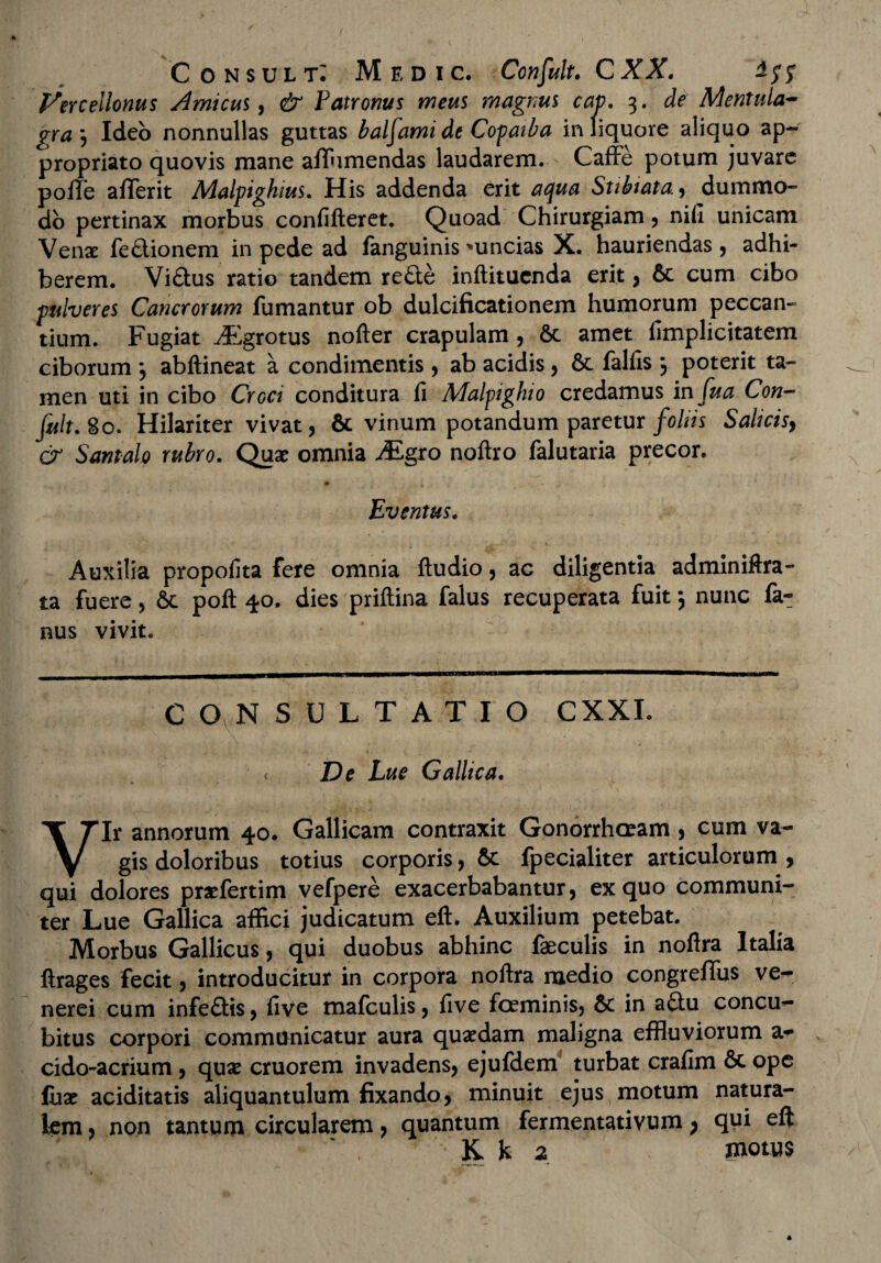 Vtrcellonus Amicus, & Patronus meus magnus cap. 3. de Mentula- gra j Ideo nonnullas guttas balfami de Copatba in liquore aliquo ap- propriato quovis mane affumendas laudarem. Caffe potum juvare poffe afiferit Malpighius. His addenda erit aqua Subiata., dummo¬ do pertinax morbus confifteret. Quoad Chirurgiam , nifi unicam Venae feftionem in pede ad fanguinis 'uncias X. hauriendas , adhi¬ berem. Vi&us ratio tandem re£le inftitucnda erit, 6c cum cibo pulveres Cancrorum fumantur ob dulcificationem humorum peccan¬ tium. Fugiat ^Egrotus nofter crapulam , & amet limplicitatem ciborum *, abftineat a condimentis , ab acidis, & fallis j poterit ta¬ men uti in cibo Croci conditura fi Malpighio credamus in fua Con— fuit. 8 o. Hilariter vivat, & vinum potandum paretur foliis Salicisy & Santalo rubro. Quae omnia Mgto noftro falutaria precor. p j Eventus. Auxilia propofita fere omnia ftudio, ac diligentia adminiftra- ta fuere, Sc poft 40. dies priftina falus recuperata fuit y nunc fa- nus vivit. C O NSULTATIO CXXI. De Lue Gallica. Vir annorum 40. Gallicam contraxit Gonorrhoeam , cum va¬ gis doloribus totius corporis, &: fpecialiter articulorum , qui dolores praefertim vefpere exacerbabantur, ex quo communi¬ ter Lue Gallica affici judicatum eft. Auxilium petebat. Morbus Gallicus, qui duobus abhinc faeculis in noflra Italia ftrages fecit, introducitur in corpora noflra medio congrefifus ve- nerei cum infe&is, five mafculis, live foeminis, & in atiu concu¬ bitus corpori communicatur aura quaedam maligna effluviorum a- N cido-acrium , quae cruorem invadens, ejufdem turbat crafim 6c ope fux aciditatis aliquantulum fixando, minuit ejus motum natura¬ lem , non tantum circularem, quantum fermentativum } qui eft K k 2 motus