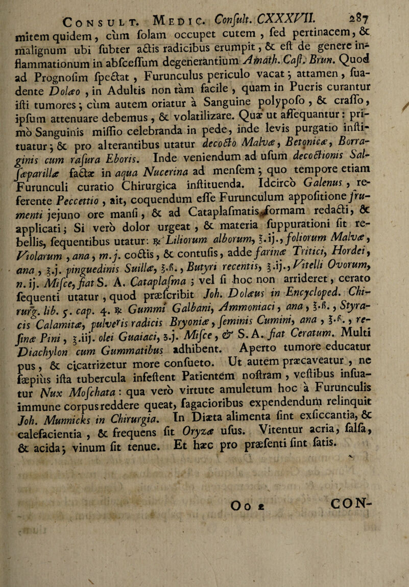 mitem quidem, cum folam occupet cutem , fed pertinacem malignum ubi lubter a£tis radicibus erumpit , 6c eft de genere in*1 flammationum in abfceflum degenerantium Amath. Caji. Bruti. Quod ad Prognofim fpeftat , Furunculus periculo vacat•, attamen, fua- dente Dolao , in Adultis non tam facile , quam in Pueris curantur illi tumores j cum autem oriatur a Sanguine polypofo , 6c erano , ipfum attenuare debemus, & volatilizare. Qui ut aflequantur. pri¬ mo Sanguinis miffio celebranda in pede, inde levis purgatio infti* tuatur i Sc pro alterantibus utatur decoSlo Malva, Betonica, Borra- ginis cum rafura Eboris. Inde veniendum ad ufum decoShonis Sci jdparilla factae m aqua Nucerina menfem quo tempore etiam Furunculi curatio Chirurgica inftituenda. Idcirco Galenus, re¬ ferente Peccettio , ait, coquendum eflfe Furunculum appofitionejrw- tnenti jejuno ore manfi, & ad CataplafmatiSjdbrmam reda£ti, 8c applicati; Si vero dolor urgeat , & materia fuppurationi fit re¬ bellis, fequentibus utatur: & Liliorum alborum, foliorum Malva, Violarum ,ana,m.j. co£tis, & contufis, add e farina Tritici,Hordei, ana , 1.1. pinguedinis Suilla, g.*., Butyri recentis, g.ij., Vitelli Ovorum, n.ij. Mifce,fiatS. A. Cataplafma j vel fi -hoc non arrideret, cerato fequenti utatur , quod praeferibit Joh. Dolaus in Encjcloped. Chi- ruf?. lib. e. cap. 4. Gummi Galbani, Ammomaci, ana, ?.<5., Styra¬ cis Calamita, pulveHs radicis Bryonia, feminis Cumini, ana , I-C, rt- ftna Pini, r.iij. olei Guaiaci, s.j. Mifce, & S. A. fiat Ceratum Multi JJiachylon cum Gummatibus adhibent. Aperto tumore educatur pus , & cicatrizetur more conftieto. Ut autem pneaveatur , ne fepiiis ifta tubercula infeftent Patientem noftram , veftibus infua- tur Nux Mofchata: qua vero virtute amuletum hoc a Furunculis immune corpus reddere queat, Tagacioribus expendenduni re inquit Joh. Munnicks in Chirurgia. In Diaeta alimenta fint exficcantia, & calefacientia , & frequens fit Oryza ufus. Vitentur acria, falfa, & acida j vinum fit tenue. Et haec pro praefentifint latis. CON-