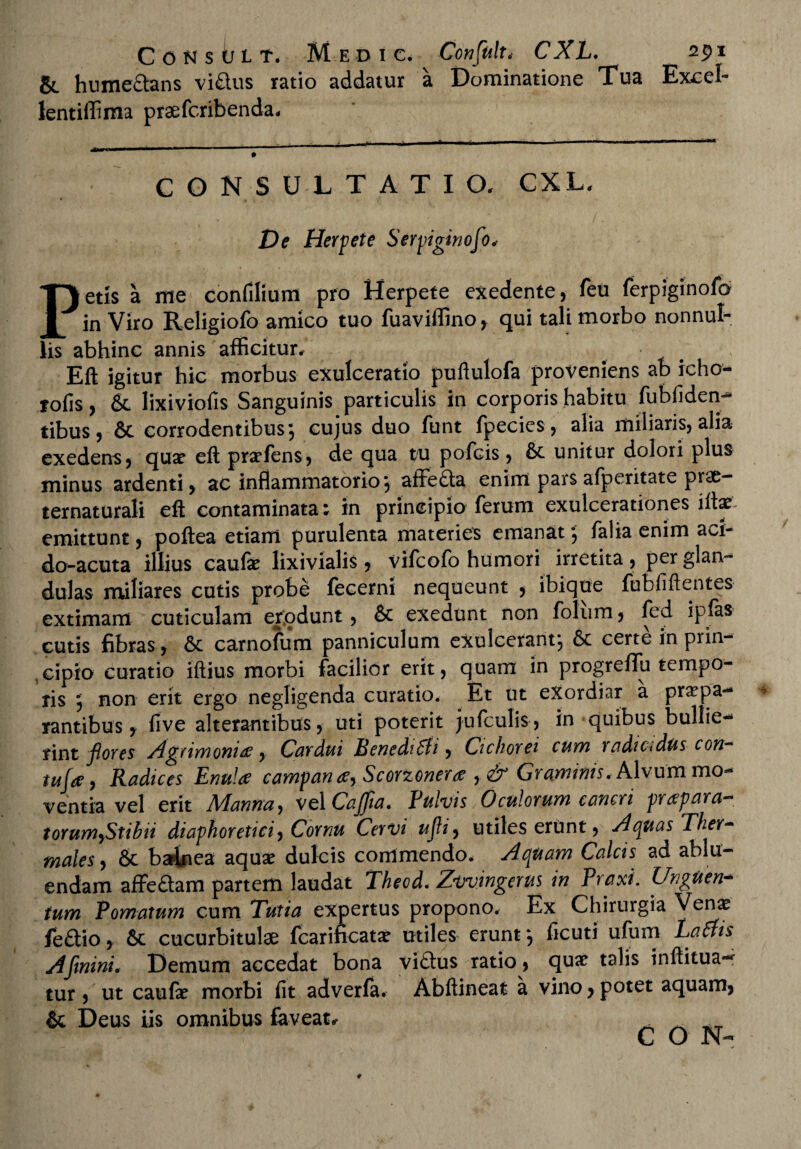 & hume&ans vi&us ratio addatur a Dominatione Tua Excel¬ lent iffima praefcnbenda. CONSULTATIO. CXL. De Herpete Serpiginofo* Petis a me confilium pro Herpete exedente, feu ferpiginofo in Viro Religiofo amico tuo fuaviffino, qui tali morbo nonnul¬ lis abhinc annis afficitur/ . t- Eft igitur hic morbus exulceratio puftulofa proveniens ab icho- lofis, & lixiviofis Sanguinis particulis in corporis habitu fubfiden- tibus, & corrodentibus; cujus duo funt fpecies, alia miliaris, alia exedens, qua? eft pra?fens, de qua tu pofcis, & unitur dolori plus minus ardenti, ac inflammatorio; affefta enim pars afperitate prae- ternaturali eft contaminata; in principio ferum exulcerationes iilx emittunt, poftea etiam purulenta materies emanat; falia enim aci- do-acuta illius caufe lixivialis, vifcofo humori irretita, per glan¬ dulas miliares cutis probe fecerni nequeunt , ibique fubfiftentes extimam cuticulam erjodunt, & exedunt non foliim, fed ipfas cutis fibras, 6c carnofum panniculum exulcerant; certe in prin¬ cipio curatio iftius morbi facilior erit, quam in progrelfu tempo¬ ris ; non erit ergo negligenda curatio. Et ut exordiar a praepa¬ rantibus, five alterantibus, uti poterit jufculis, in quibus bullie¬ rint flores Agrimonia, Cardui Benedt6li, Cichorei cum } adictdus con~ tufa, Radices Enula campana, Scorzonera ,& Graminis. Alvum mo¬ ventia vel erit A/Ianna, vel Cajfia» Pulvis Oculorum cancri praepara— torum,Stibii diaphoretici, Cornu Cervi ufti, utiles erunt, Aquas Ther- males, & balnea aqua? dulcis commendo. Aquam Calcis ad ablu¬ endam afFeftam partem laudat Theod* Zvvingerus in Praxi. Unguen¬ tum Pornatum cum Tutia expertus propono. Ex Chirurgia Vena? fe£tio, 6c cucurbitulae fcarincata? utiles erunt; ficuti ufum Eaais Afinini, Demum accedat bona viflus ratio, qua? talis inftitua— tur , ut caula? morbi fit adverfa. Abftineat a vino, potet aquam, & Deus iis omnibus faveat* C O N-