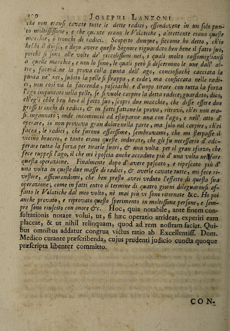 che non etcnfi cc.vc.te tutte le dette radici , ejjendovene in un folo pun- t° moltijjijfnnc, e che qurnte erano le Isolati che , altrettante erano que fle mccune^ o tronchi di radici. Scoperto dunque, ficcome ho detto , cWio neohi ildojjty e dopo avere que flo Signor e riguardato ben bene il fattojuo, poichc fl jono alie volte de’ piccolijjimi nei, i ^/i' Wro rajfomiglianfi a anelle macchie , e non lo Jono, le quali pero fi diflcernono le une dalF al- t} 6 ’ jdcendcne la prova colla punta deW ago, conciofiache cacciata la punta ne nei,jubito la pelle fi flrappa , ^ c^V*, conficcata nelle radi- cfl5 cos! va la flaccenda , pojciache e fiuopo tirare con tutta laflorza Fago impuntatonella pelle, Je fi vuole carpire la detta radice;guardato, dico, ch eg i ebbe ben bene il fatto fluo ,Jco/Jri macchie, che dijfle effere due gfloflji tr onchi di radici, eir flatti fattane la yprova, ritrovo, cKei non era- Ji ingannato \ onde mcomincio ad eflirparne una con Fago, e nelF atto d1 operare, provava gran dolore nella parte, ma Jolo nel carpire, ctiei flacea , le radici, che furono ajflaijjime, flembravami, che mi fterpajfle il vicino braccio, ^ indurate, che gli fu necelfario d? ado¬ perare tutta laflorza per tirarle fluori, & una volta per il gran sfcrzo, che fece ruppefi Fago, il che mi epoflcia anche accaduto piu d’ im* xw/ta nel\fare quefla operazione. Fmalmente dopo d? avere pefcato , e ripefcato piu dr una volta in que fle due majfle di radici, & averle cavate tutte, mi fece ri¬ ve fi ire, ajjicurandomi, che ben preflo avrei veduto P efferto di quefla flua operazione*, come in flatti entro il termine di quatro giorni dileguaronji af- fatto le V9 lati che dal mio volto, ne mai piu vi flono ritornate Stc. Ho poi anche pr ovato, e npr ovato que flo flperimento in moltiffime perflone, e flem- pre flono rmjcito con onore &c. Hoc, quia notabile, ante finem con- fultationis notare volui, ut, fi haec operatio arrideat, experiri eam placeat, & ut nihil relinquam, quod ad rem noftram faciat. Qui¬ bus omnibus addatur congrua viftus ratio ab ExceHentiff. Dom. edico curante prafcribend^, cujus prudenti judicio cunfta quoque prarfcripta libenter committo. CON*