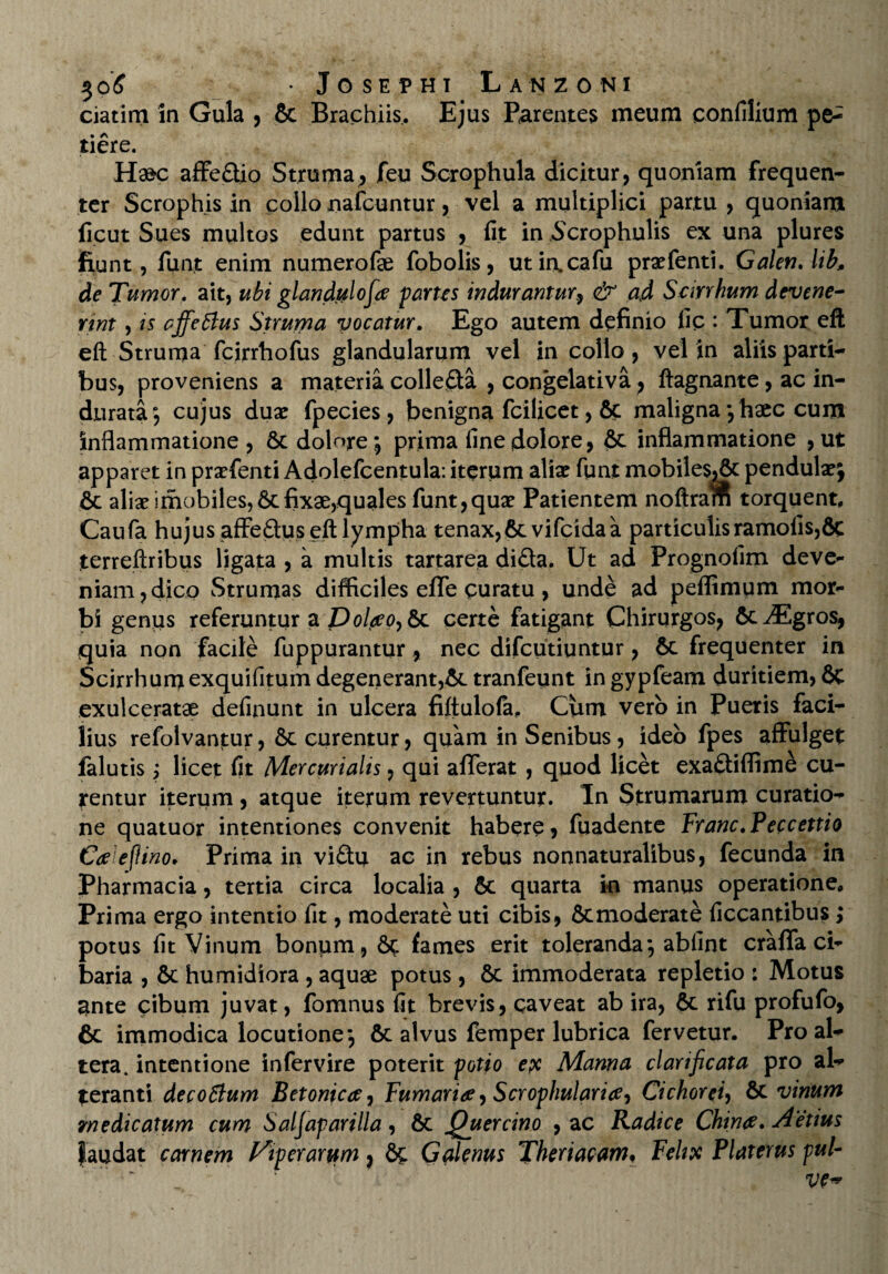 ciatim in Gula , & Brachiis. Ejus Parentes meum confilium pe^ tiere. Ha^c affeftio Struma, feu Scrophula dicitur, quoniam frequen¬ ter Scrophis in collo nafcuntur, vel a multiplici partu , quoniam ficut Sues multos edunt partus , fit in Scrophulis ex una plures fiunt, funt enim numerofae fobolis, utiacafu praefenti. GalenAib, de Tumor. ait, ubi glandulofa partes indurantur, & ad Seirrhum devene¬ rint , is cffettus Struma vocatur. Ego autem definio fic : Tumor eft eft Struma fcirrhofus glandularum vel in collo, vel in aliis parti¬ bus, proveniens a materia collefta , congelativa, ftagnante, ac in¬ durata; cujus duae fpecies, benigna fcilicet, 6c maligna; haec cum inflammatione, 6c dolore; prima fine dolore, & inflammatione ,ut apparet in praefenti Adolefcentula: iterum aliae funt mobile$,6c pendulae; & aliae imobiles,6tfixae,quales funt,quae Patientem noftram torquent, Caufa hujus affeftus eft lympha tenax,6tvifcidaa particulis ramofis,8e terreftribus ligata , a multis tartarea difta. Ut ad Prognofim deve¬ niam, dico Strumas difficiles effe curatu, unde ad peffimum mor¬ bi genus referuntur a Dolao^Sc certe fatigant Chirurgos, ftc^Egros, quia non facile fuppurantur, nec difeutiuntur, & frequenter in Seirrhumexquifitum degenerant,& tranfeunt in gypfeam duritiem, 6c exulceratae definunt in ulcera fiftulofa. Cum vero in Pueris faci¬ lius refolvantur, & curentur, quam in Senibus, ideo fpes affulget falutis; licet fit Mercurialis, qui afferat , quod licet exaftiflime cu¬ rentur iterum , atque iterum revertuntur. In Strumarum curatio¬ ne quatuor intentiones convenit habere, fuadente Franc.Peccettio Caeflino. Prima in vi£tu ac in rebus non naturalibus, fecunda in Pharmacia, tertia circa localia , & quarta in manus operatione. Prima ergo intentio fit, moderate uti cibis, &moderate ficcantibus; potus fit Vinum bonum, 6c fames erit toleranda; abfint craffa ci¬ baria , & humidiora , aquae potus , 6c immoderata repletio : Motus Unte cibum juvat, fomnus fit brevis, caveat ab ira, & rifu profufo, 6c immodica locutione; &c alvus femper lubrica fervetur. Pro al¬ tera. intentione infervire poterit potio ex Manna clarificata pro al¬ teranti decoBum Betonica, Fumaria, Scroplmlarice^ Cichorei, 6c vinum medicatum cum Saljaparilla, 6c Quercino , ac Radice China. Aetius faudat carnem Viperarum, Galenus Theriacam, Felix Platerus pul-