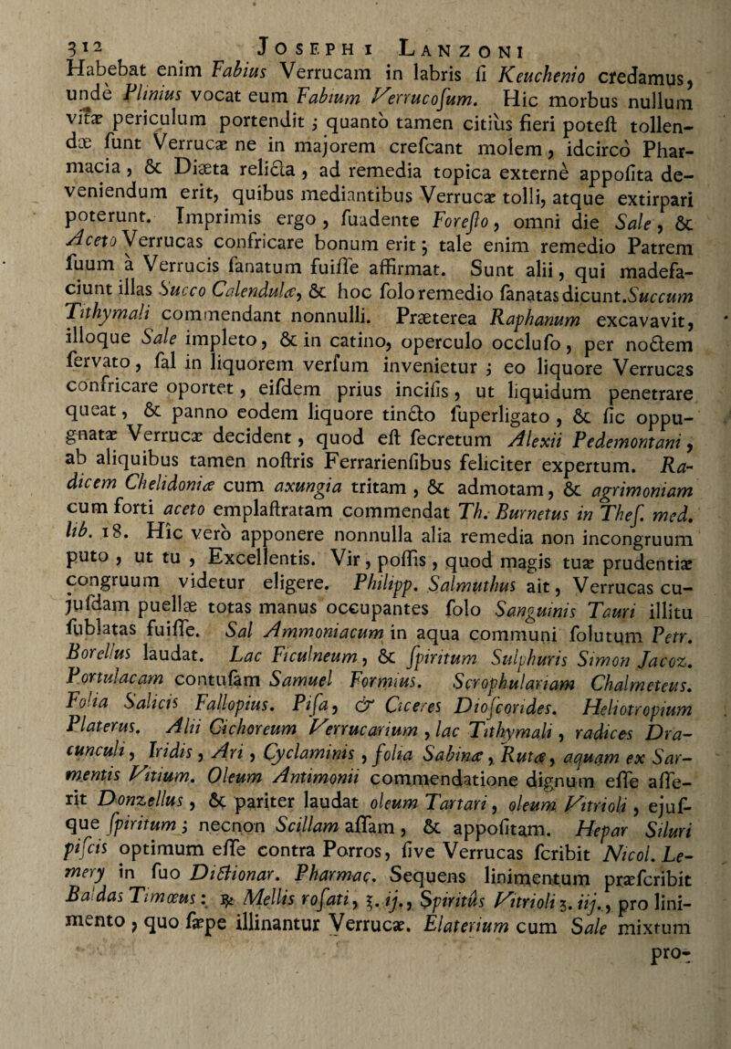 Habebat enim Fabius Verrucam in labris fi Keuchenio credamus, unde Flimus vocat eum Fabium Virrucofum. Hic morbus nullum vitx periculum portendit ,* quanto tamen citius fieri potefl: tollen¬ dae funt Verruca? ne in majorem crefcant molem, idcirco Phar¬ macia 5 & Diaeta relidla , ad remedia topica externe appofita de¬ veniendum erit, quibus mediantibus Verruca? tolli, atque extirpari poterunt. Imprimis ergo, fuadente Forefto, omni die Sale, &c Aceto Verrucas confricare bonum erit, tale enim remedio Patrem fuum a Verrucis lanatum fuiffe affirmat. Sunt alii, qui madefa¬ ciunt illas Succo Calendu!#, 6c hoc folo remedio fanatas dicunt .Succum Tnhymali commendant nonnulli. Praeterea Raphanum excavavit, ilioque Sale impleto, & in catino, operculo occlufo, per no£fem fervato, fal in liquorem verfum invenietur , eo liquore Verrucas confricare oportet, eifdem prius incifis, ut liquidum penetrare queat, & panno eodem liquore tindto fuperligato , 6c fic oppu¬ gnata? Verrucx decident, quod eft fecretum Alexii Pedemontani, ab aliquibus tamen noftris Ferrarienfibus feliciter expertum. Ra¬ dicem Chelidoni# cum axungia tritam , 6c admotam, 6c agrimoniam cum forti aceto emplaftratam commendat Th. Burnetus in Thef. med. lib, 18. Hic vero apponere nonnulla alia remedia non incongruum puto , ut tu , Excellentis. Vir, poffis, quod magis tua? prudentia? congruum videtur eligere. Plnlipp. Salmuthus ait, Verrucas cu- jufdam puellae totas manus occupantes folo Sanguinis Tauri illitu fublatas fuifife. Sal Ammoniacum in aqua communi folutum Petr. Borehus laudat. Lac Ficulneum, fpintum Sulphuris Simon Jacoz. Portulacam contufam Samuel Formius. Scrophulanam Chalrneteus. Folia Salicis Fallopius* Pifa, & Ciceres Dioicondes. Heliotropium Piat erus. Alti Cichoreum Verrucanum , lac Tithymali, radices Dra¬ cunculi, Iridis , Ari, Cyclaminis , folia Sabinae, Rut#, acjuam ex Sar¬ mentis Vitium. Oleum Antimonii commendatione dignum efie afie- rit Donzellus, &<: pariter laudat oleum Tartari, oleum Vitrioli, ejuf- que fpiritum ; necnon Scillam afifam , & appofitam. Hepar Siluri pifcis optimum efife contra Porros, five Verrucas fcribit Nicol.Le- mery in fuo DiSlionar. Pharmac. Sequens linimentum pra?fcribit Ba das Timoeus: Mellis rofati, ij., Spiritus Vitrioli 5. iij.,, pro lini¬ mento , quo fa?pe illinantur Verruca?. Elaterium cum Sale mixtum *• ' ' - •> 1 pro-