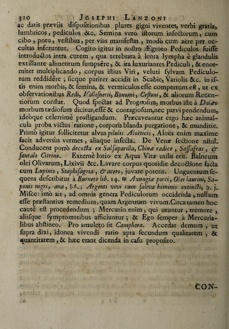 ac datis praeviis difpofitionibus plures gigni viventes, verbi gratia^ lumbricos, pediculos 6tc. Semina verd iliorum infe&orum, cum cibo , potu, veftibus, per vias manifeftas , modo cum aere per oc¬ cultas inferuntur. Cogito igitur in noftro ^Egroto Pediculos fuiffe introdu&.os. intra cutem , qua terebrata a lenta lympha e glandulis, extillante alimentum fumpscre, & ita luxuriantes Pediculi ^enor¬ miter multiplicando, corpus iftius Viri, veluti fylvam Pediculo¬ rum reddidere j ficque pariter accidit in Scabie, Variolis &c. in i£ tis enim morbis, 6c femina, 6c vermiculos effe compertum,eft , ut ex ob fer varronibus Redi, Valltfnerii, Ronomi, Ceftoni,&c aliorum Recen— tiorum conflat. Quod fpe&at ad Prognrolim, morbus ifte a Dolato morbumtaediofum dicitur,effe'& contagiofum,nec parvipendendum, ideoque celerrime profligandum. Praecaveantur ergo haec animal- cula proba vi£lus ratione, corporis blanda purgatione, 6c munditie*. Primo igitur follicitetur alvus pilulis Aloeticis, Aloes enim maxime facit adversus vermes , aliaque infeda^ De Venae fe&ione nihil*. Conducent porro decoffa ex Salfapartlla, Chime radice , Sajfafras, & fantalo Citrino... Externe lotio ex Aqua Vitae utilis erit. Balneum olei Olivarum, Lixivii &c. Lavare corpus quotidie decoflione fa&a cum Lupinis-, Staphifagria , & aceto, juvare poterit.. Unguentum fe- quens deferibitur a Burneto lib.. 14., ^ Axungia porci, Qlei laurini, Sa¬ ponis nigri, ana,\b./. Argenti vivi cum fahva hominis extinfti, 9. j3. Mifce:imb ait , ad omnia genera Pediculorum occidenda , nulluru effe prseftantius remedium, quam Argentum vivum.Circa tamen hoc caute eft procedendum *, Mercurio enim, qui utuntur , tremore aliifque fymptomatibus afficiuntur } & Ego femper a Mercuria¬ libus abftineo. Pro amuleto fit Camphora. Accedat demum, ut fupra dixi, idonea vivendi ratio apta fecundum qualitatem , &_ quantitatem , St haes erant dicenda in cafu propoflto.. CQN-