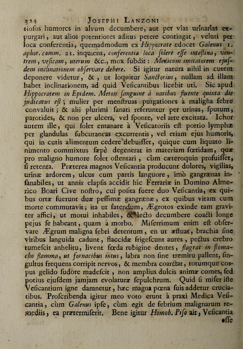 iiofos humores in alvum decumbere, aut per vias urinarias ex¬ purgari , aut alios potentiores aditus petere contingat, veluti per loca conferentia, quemadmodum ex Hippocrate edocet Galenus i. aphor. commfi 21. inquiens, conferentia loca [olere ej[e inteflina, ven¬ trem, veficam, uterum 6ec., mox fubdit: Medicum imitatorem ejuf- dem inclinationem ob[ervare debere. Si igitur natura nihil in cutem deponere videtur, & , ut loquitur Sandforius, nullam ad illam habet inclinationem, ad quid Velicantibus licebit uti. Sic apud Hippocratem in Epidem. Meton [anguine a naribus [luente epuinta die judicatus efl \ mulier per menftruas purgationes a maligna febre convaluit j 6t alii plurimi fanati referuntur per urinas, fputum, parotides, & non per ulcera, vel fponte, vel arte excitata. Ichor autem ille, qui folet emanare a Velicatoriis efl: portio lymphae per glandulas fubcutaneas excurrentis, vel etiam ejus humoris, qui in cutis alimentum cedere debuiffet, quique cum liquato li¬ nimento commixtus faepe degenerat in materiam foetidam, quae pro maligno humore folet oftentari , cum caeteroquin profuilfet, ii retenta. Praeterea magnos Veiicantia producunt dolores, vigilias, urinae ardorem, ulcus cum partis languore, imo gangraenas in? fanabiles, ut annis elapfis accidit hic Ferrariae in Domino Alme^ rico Boari Cive noftro, cui polita fuere duo Veiicantia, ex qui¬ bus ortae fuerunt duae peffimae gangraenae, ex quibus vitam cum morte commutavitj ita ut fatendum, ^Egrotos exinde tam gravi¬ ter affici, ut motui inhabiles, delecto decumbere coafti longe pejus fe habeant, quam a morbo. Miferrimum enim efl obfer- vare iEgrum maligna febri detentum, en ut aeftuat, brachia line viribus languida cadunt, flaccidae frigefeunt aures , peftus crebro tumefeit anhelitu, livent foeda rubigine dentes, flagrat in floma- cho flamma, ut fornacibus intus, labra non line tremitu pallent, lin- gultus frequens corripit nervos, & membra coarftat, totumque cor¬ pus gelido fudore madefeit , non amplius dulcis animae comes, fed potius ejufdem jamjam evolaturae fepulchrum. Quid ii mifer ifte Velicantium igne damnetur, haec magna poena fuis addetur crucia¬ tibus. Profcriben^a igitur meo voto erunt a praxi Medica Veii¬ cantia, cum Galenus ipfe, cum egit de febrium malignarum re¬ mediis, ea praetermiferit* Bene igitur Homob,Pi[o ait; Veficantia