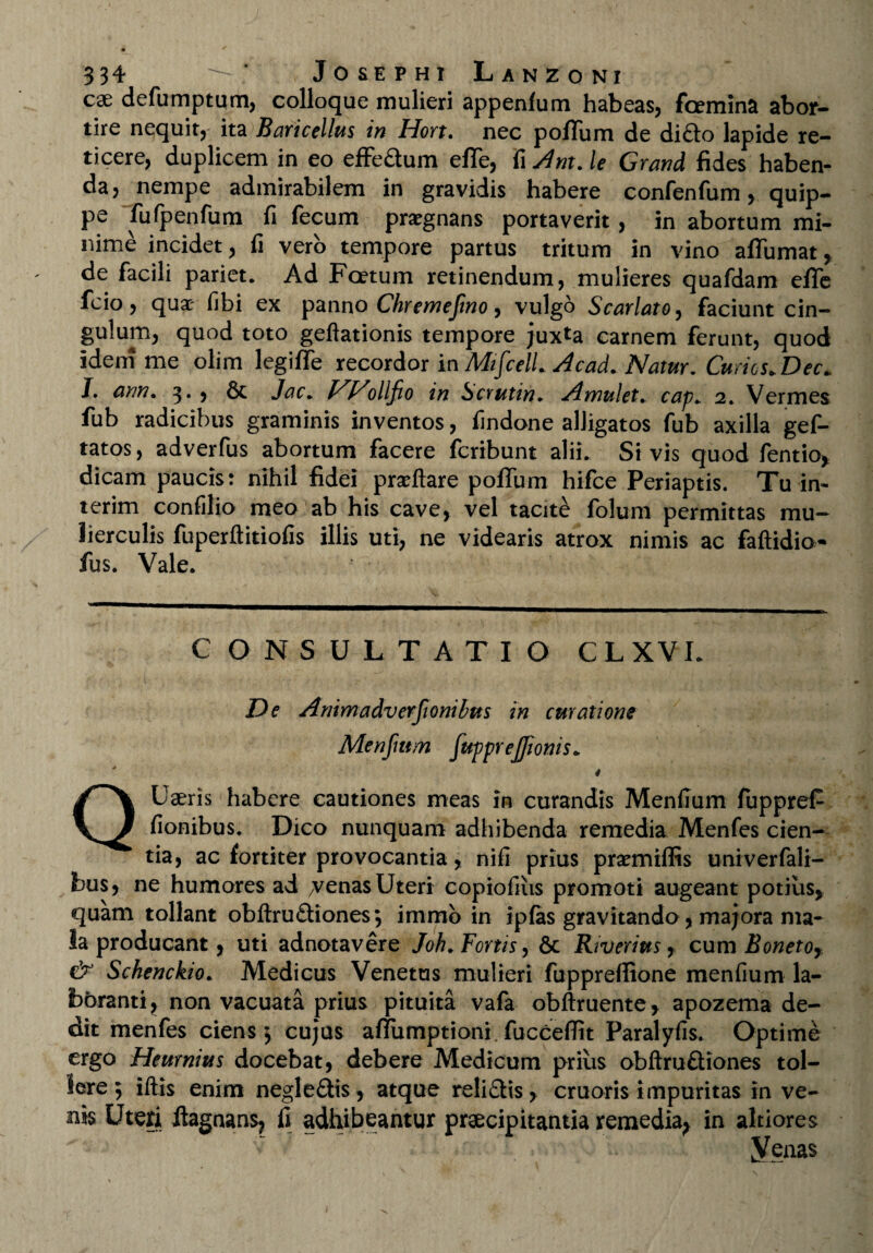 cae defumptum, colloque mulieri appenfum habeas, foemina abor¬ tire nequit, ita Baricellus in Hort. nec polium de dido lapide re¬ ticere, duplicem in eo effedum elTe, fi Ant. le Grand fides haben¬ da, nempe admirabilem in gravidis habere confenfum, quip¬ pe fufpenfum fi fecum praegnans portaverit, in abortum mi¬ nime incidet, fi vero tempore partus tritum in vino aflumat, de facili pariet. Ad Foetum retinendum, mulieres quafdam elTe fcio, qua- fibi ex panno Chremefmo, vulgo Scarlato, faciunt cin¬ gulum, quod toto geftationis tempore juxta carnem ferunt, quod idem me olim legiffe recordor in MtfcelLAcad. Natur. Curtes. Dec. J. ann. 3., Sc Jac. NNollfio in Scrutin. A mu!et. cap. 2. Vermes fub radicibus graminis inventos, findone alligatos fub axilla gef- tatos, adverfus abortum facere feribunt alii. Si vis quod fentio, dicam paucis: nihil fidei prsftare poffum hifce Periaptis. Tu in- terim confilio meo ab his cave, vel tacite folum permittas mu¬ lierculis fuperftitiofis illis uti, ne videaris atrox nimis ac faftidio- fus. Vale. CONSULTATIO C L X VI. De Animadverfionibus in curatione Menfmrn fupprejjionis* * QUaeris habere cautiones meas in curandis Menfium fuppreP fionibus. Dico nunquam adhibenda remedia Menfes cien¬ tia, ac fortiter provocantia , nifi prius praemiffis univerfali- bus, ne humores ad 7venas Uteri copiofius promoti augeant potius, quam tollant obftru&iones; immb in ipfas gravitando, majora ma¬ la producant, uti adnotavere Joh. Forus, Sc Rtverius, cum Bonetoy, & Schenckio. Medicus Venetus mulieri fuppreffione menfium la¬ boranti, non vacuata prius pituita vafa obftruente, apozema de¬ dit menfes ciens $ cujus aflumptionf fucceflit Paralyfis. Optime ergo Heurnius docebat, debere Medicum prius obftruftiones tol¬ lere 5 iliis enim negle&is, atque reli£iis, cruoris impuritas in ve¬ nis Uteri iiagnansj fi adhibeantur praecipitantia remedia^ in altiores Venas