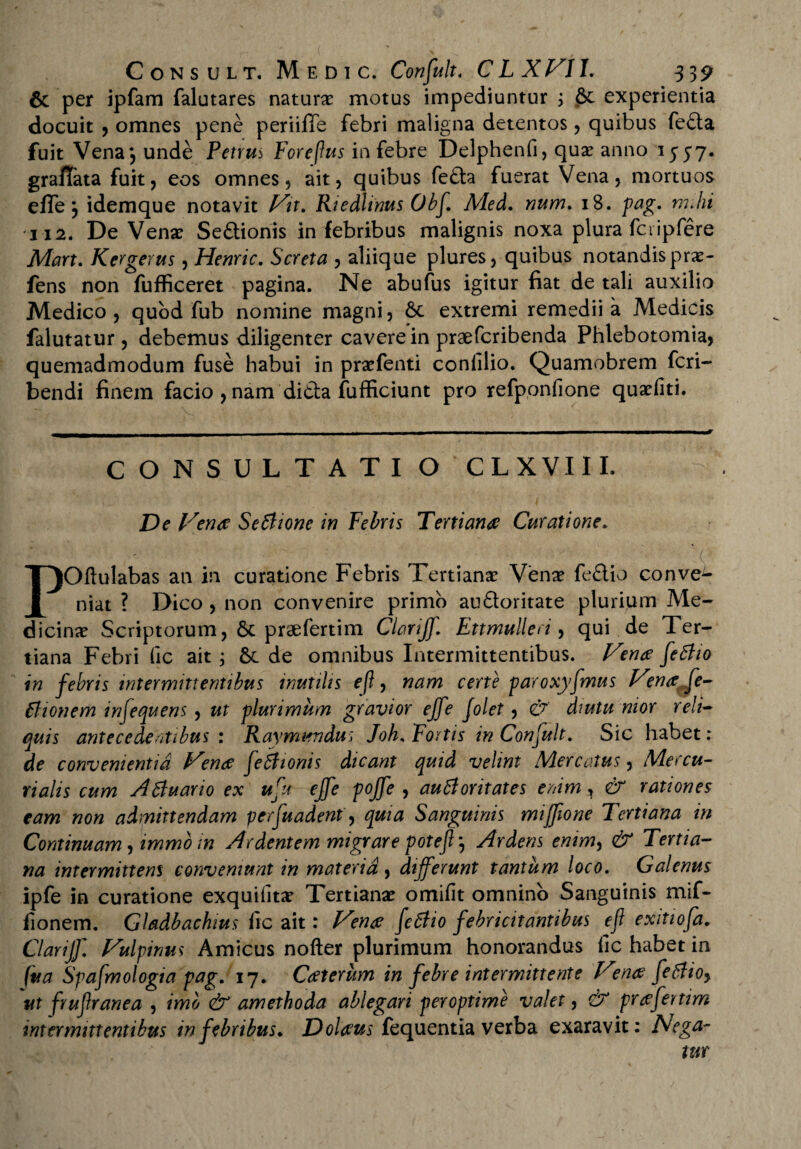 **» ' Consult, M e D i c. Confluit. CLXVIl. 332 6c per ipfam falutares naturae motus impediuntur ; &t experientia docuit , omnes pene periiffe febri maligna detentos , quibus fe£ta fuit Vena*, unde Petrum Foreflus in febre Delphenfi, quae anno 1557. grafTata fuit, eos omnes, ait, quibus fe£ta fuerat Vena, mortuos elTe *, idemque notavit Vit. Rtedlinus Obf. Med. num. 18. pag. rmhi 112. De Venae Se&ionis in febribus malignis noxa plura fcripfere Mart. Kcrgerus, Henric. Screta , aliique plures, quibus notandisprae- fens non fufficeret pagina. Ne abufus igitur fiat de tali auxilio Medico , quod fub nomine magni, 6c extremi remedii a Medicis falutatur, debemus diligenter cavere in praefcribenda Phlebotomia, quemadmodum fuse habui in praefenti confilio. Quamobrem feri- bendi finem facio , nam di&a fufficiunt pro refponfione quaefiti. CONSULTATIO CLXVIII. De Vende Seftione in Febris Tertiante Curatione. ( POftulabas an in curatione Febris Tertianae Venae feftio conve¬ niat ? Dico , non convenire primo auQoritate plurium Me¬ dicinae Scriptorum, & praefertim Clariff. Ettmulleri, qui de Ter¬ tiana Febri fic ait ; & de omnibus Intermittentibus. Vente fleBio in febris intermittentibus mutilis efl, nam certe paroxyflmus Vma fle- Bionem infequens, ut plurimum gravior ejfe folet, & dmtu mor reli¬ quis antecedentibus : Raymundu; Joh. Fortis in Confluit. Sic habet: de convenientia Vende fle Bionis dicant quid velint Mercatus, Mercu¬ rialis cum ABuano ex uflu ejfe pojfe , aufioritates enim, & rationes eam non admittendam perfuadent, quia Sanguinis mijfione Tertiana in Continuam, immo m Ardentem migrare pote/?*, Ardens enim, & Tertia¬ na intermittens conveniunt in materia , differunt tantum loco. Galenus ipfe in curatione exquifitae Tertianae omifit omnino Sanguinis mif- iionem. Gladbachius fic ait: Venae fetfio febricitantibus efl exitiofa. Clariff. Vulpinus Amicus nofter plurimum honorandus fic habet in (ua Spafmologia pag. 17. Cdeterum in febre intermittente Vrnce feBioy ut fruflranea , imo & amethoda ablegari peroptime valet, (V prtffertim intermittentibus in febribus. Doldeus fequentia verba exaravit: Nega¬ tur