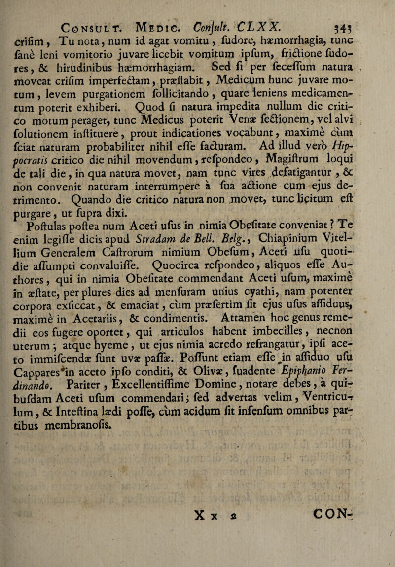 crifim , Tu nota, num id agat vomitu , fudore, haemorrhagia, tunc fane leni vomitorio juvare licebit vomitum ipfum, fridione fudo- res, & hirudinibus haemorrhagiam. Sed fi per feceffum natura moveat crifim imperfe£tam, praeftabit, Medicum hunc juvare mo¬ tum , levem purgationem (bllicitando , quare leniens medicamen^ tum poterit exhiberi. Quod fi natura impedita nullum die criti¬ co motum peraget, tunc Medicus poterit Venae fe&ionem, vel alvi folutionem inflituere, prout indicationes vocabunt, maxime cum fciat naturam probabiliter nihil efTe facluram. Ad illud vero Hip¬ pocratis critico die nihil movendum, refpondeo , Magiftrum loqui de tali die, in qua natura movet, nam tunc vires defatigantur , 6e non convenit naturam interrumpere a fua a£tione cum ejus de¬ trimento. Quando die critico natura non movet, tunc licitum eft purgare, ut fupra dixi. Poftulas poftea num Aceti ufus in nimia Obefitate conveniat ? Te enim legifle dicis apud Stradam de Bell. Belg., Chiapinium Vitel¬ lium Generalem Caftrorum nimium Obefum, Aceti ufu quoti¬ die affumpti convaluiflfe. Quocirca refpondeo, aliquos efle Au- thores, qui in nimia Obefitate commendant Aceti ufum, maxime in setfate, perplures dies ad menfuram unius cyathi, nam potenter corpora exliccat, 6c emaciat, ciim praefertim fit ejus ufus afliduus, maxime in Acetariis, & condimentis. Attamen hoc genus reme¬ dii eos fugere oportet, qui articulos habent imbecilles, necnon uterum ; atque hyeme , ut ejus nimia acredo refrangatur, ipfi ace¬ to immifcendx funt uvae paflx. Poliunt etiam effe ^in affiduo ufu Cappares*in aceto ipfo conditi, & Olivx, fuadente Epifhttnio Fer- dinando. Pariter , Excellentiflime Domine , notare debes , a qui- bufdam Aceti ufum commendari i fed advertas velim, Ventricu-r lum, & Inteftina laedi poffe, cum acidum lit infenfum omnibus par¬ tibus membranofis. Xx % CON- /