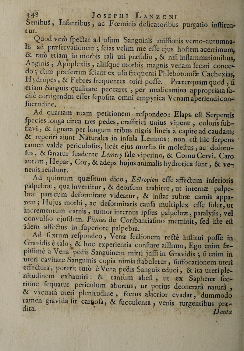 343 ' Josephi Lanzcnt SenibuS , Infantibus , ac Fceminis delicatoribus purgatio inflitua- t ur. Quod vero fpe£lat ad ufum Sanguinis miflionis verno-autumna- i.j> ad prxfervationem 9 fcias velim me effe ejus hoftem acerrimum, & raro etiam in morbis tali uti prxfidio , 6c nili inflammationibus, Anginis , Apoplexiis , aliifque morbis magnis venam fecari conce*- do , cum pi ?e ferti m fciam ex ufu frequenti Phlebotomias Cachexias, Hydropes , oc febres frequentes oriri poffe. Prxterquam quod , fi etiam Sanguis qualitate peccaret , per medicamina appropriata fa¬ cile cunigenaus ellet fepolita omni empyrica Venam aperiendi con- fuetudine, r • ' ^ Ad quartam tuam petitionem refpondeo: Elaps- efl Serpentis fpecies longa circa tres pedes, craflitiei unius viperae , coloris fub- flavi, & lignata per longum tribus nigris lineis a capite ad caudam; & r.periri aiunt Naturales in infula Lemnos ; non efl: hic ferpens tamen valde periculofus, licet ejus morfus fit molefius , ac doloro- fus, & fanatur fuadente Lemeyy iale viperino, & Cornu Cervi. Caro autem 5 Hepar , Cor, & adeps hujus animalis hydrotica funt, & ve¬ nenis refiftunt. > Ad quintum quaefitum dico, Effropwn effe affeftum inferioris palpebrae , qua invertitur , 6c deorfum trahitur , ut internae palpe- fcice pars cum aeformitate videatur, 6c inftar rubrae carnis appa¬ reat, Hujus morbi , ac deformitatis caufa multiplex effe folet,ut incrementum carnis, tumor internus iplius palpebra , paralyfis, vel convulfio ejufdem» hUmus de Coribantiafmo meminit, fed ifte efl idem affe&us in fuperiore palpebra. Ad fcxtum refpondeo , Venae fedhonem re£l:e inflitui pofle in Gravidis e talo^8choc experientia conflare affirmo, Ego enim fx- pihime a Vena pedis Sanguinem mitti juffiin Gravidis *, fi enim in uteri^cavitate Sanguinis copia nimia flabuletur , fuffocationem uteri effectura, poterit tuto e Vena pedis Sanguis educi, & ita uteri ple¬ nitudinem exhauriri : & tantum abeft , ut ex Saphenx fec- tione fequatur periculum abortus, ut potius deonerata natura , & vacuata uteri plenitudine , foetus alacrior evadat, dummodo tamen gravida fit cargofa, &: faeculenta , venis turgentibus prx- dita’ ’ Dant a