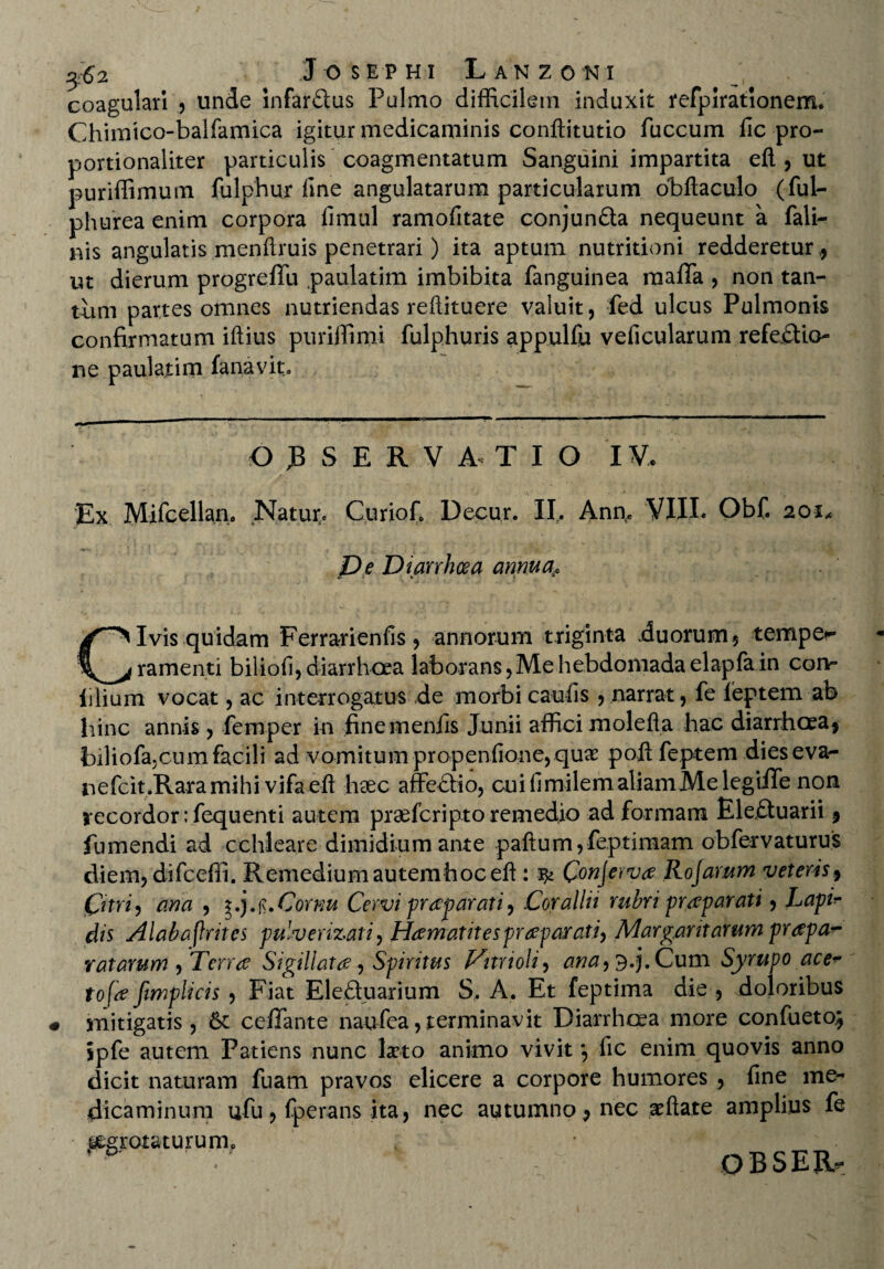 coagulari , unde infarSus Pulmo difficilem induxit refpiratlonem. Chimico-balfamica igitur medicaminis conftitutio fuccum iic pro- portionaliter particulis coagmentatum Sanguini impartita efl, ut puriffimum fulphur line angulatarum particularum obflaculo (ful- phurea enim corpora fimul ramofitate conjunfta nequeunt a fali- nis angulatis menftruis penetrari) ita aptum nutritioni redderetur,, ut dierum progreffu paulatim imbibita fanguinea raalTa , non tan¬ tum partes omnes nutriendas reftituere valuit, fed ulcus Pulmonis confirmatum iftius puriffimi fulphuris appulfu veficularum refeftio- ne paulatim fanavit. O JB S E R V A* T I O IV. Ex Mifcellan. Natur* Curio f, Decur. II. Ann* VIII* Obf. 20 x* Pe Diarrhoea annua^ Civis quidam Ferrarienfis, annorum triginta .duorum, tempe*- ramenti biliofi, diarrhoea laborans, Me hebdomada elapfa in cgiv* ijlium vocat, ac interrogatus de morbi caufis, narrat, fe leptem ab hinc annis, femper in finemeniis Junii affici molefla hac diarrhoea, biliofa;cunifacili ad vomitum propenfione,quae poft feptem dieseva- nefcit.Raramihi vifaeft heec affeftio, cuifimilemaliamMelegiffe non recordor ;fequenti autem prae feri pto remedio ad formam Ele£tuarii, fumendi ad cchleare dimidium ante paftum,feptimam obfervaturus diem, difcefli. Remedium autemhoceft : ^ Con\etv<z Rojamm veteris, Qtri, ana , Cornu Cervi praeparati, Corallii rubri praeparati, Lapir dis Alabafeites pulverizati, Hamatitespraepaxati^ Margaritarum prapa^ ratarum , Terrae Sigillatae, Spiritus Vitnoli, ana^.j. Cum Syrupo ace* tofe fimplicis , Fiat Ele&uarium S. A. Et feptima die , doloribus mitigatis, & cefTante naufea, terminavit Diarrhoea more confueto; ipfe autem Patiens nunc laeto animo vivit *, fic enim quovis anno dicit naturam fuam pravos elicere a corpore humores , fine me¬ dicaminum ufu, fperans ita, nec autumno, nec aeftate amplius fe j£gtotaturumB OBSEEU