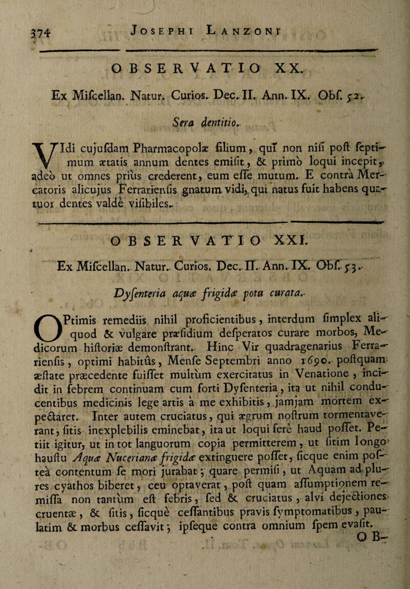 574 OBSERVATIO XX. Ex Mifcellan. Natur. Curios.. Dec.. II. Ann. IX. Obf. j2v , .. * * * Sera dentitio.. Vidi cujufdam Pharmacopola filium , qui non nili poft fepti— mum itatis annum dentes emifit, &: primo loqui incepit, adeo ut omnes prius crederent, eum effe mutum. E contra Mer¬ catoris alicujus Ferrarienfis gnatum, vidi, qui natus fuit habens qua-* tuor dentes valde vifibiles- OBSERVA T I O X X I. Ex Mifcellan. Natur.. Curios. Dec.. IT. Ann. IX. Obf. £3 .* Dyfenteria aqua frigida potu curata OPtimis remediis nihil proficientibus, interdum fimplex ali— quod & vulgare pradidium defperatos curare morbos, Me-' dicorum hifloriae demonftrant.- Hinc Vir quadragenarius Ferra- rienfis , optimi habitus, Menfe Septembri anno 1690. poft quam* aefiate praecedente fuififet multum exercitatus in Venatione , inci— dit in febrem continuam cum forti Dyfenteria, ita ut nihil condu¬ centibus medicinis lege artis a me exhibitis, jamjam mortem ex— pedaret. Inter autem cruciatus, qui aegrum noftrum tormentave- rant, litis inexplebilis eminebat, ita ut loqui fere haud pofTet. Pe¬ tiit igitur, ut in tot languorum copia permitterem, ut fitim longo> hauftu Aqua Nuceriana frigida extinguere pofTet, ficque enim pofi- tea contentum fe mori jurabaty quare permili, ut Aquam ad plu— res cyathos biberet, ceu optaverat, poft quam afiumptionem re- mifla non tantum eft febris, fed & cruciatus , alvi dejediones; cruentae, Sc litis, ficque cefTantibus pravis fymptomatibus , pau- latim 6c morbus ceflavit *, ipfeque contra omnium fpem evafit.