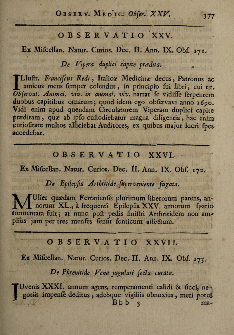 niir\m •mwnmm- imiiriwii——»■ r>— OBSERVATIO XXV, Ex Mifcellan. Natur, Curios. Dec, II, Ann. IX. Obf. 171, ( De Vipera duplici capite pr ce dita. % ILluftr. Francifcus Redi, Italicae Medicinae' decus, Patronus ac amicus meus femper colendus, in principio fui libri, cui tit, Objervat. Animal, viv. in animal, viv. narrat fe vidilTe ferpentem duobus capitibus ornatum; quod idem ego obfervavi anno i6po. Vidi enim apud quendam Circulatorem Viperam duplici capite praeditam, quae ab ipfo cuftodiebatur magna diligentia, hac enim euriofitate multos alliciebat Auditores, ex quibus major lucri fpes accedebat. OBSERVATIO XXVI. Ex Mifcellan, Natur, Curios. Dec. II, Ann, IX, Obf. 172, De Epilepfta Arthritide fuperveniente fugata, MUlier quaedam Ferrarienfis plurimum liberorum parens, an¬ norum XL., a frequenti Epitepfia XXV. annorum fpatio formentata fuit; at nunc poft pedis finiflri Arthritidem non am¬ plius jam per tres menfes fenfit fonticum affe&um. OBSERVATIO XXVII. Ex Mifcellan, Natur, Curios. Dec, II. Ann. IX. Obf. 173. De Phrenitide Vena jugulari feti a cur at a.< * s? * \ .• / . . « TUvenis XXXI. annum agens, temperamenti calidi & ficci, ne¬ gotiis impenfe deditus, adeoque vigiliis obnoxius, meri potui B b b 3 ma-