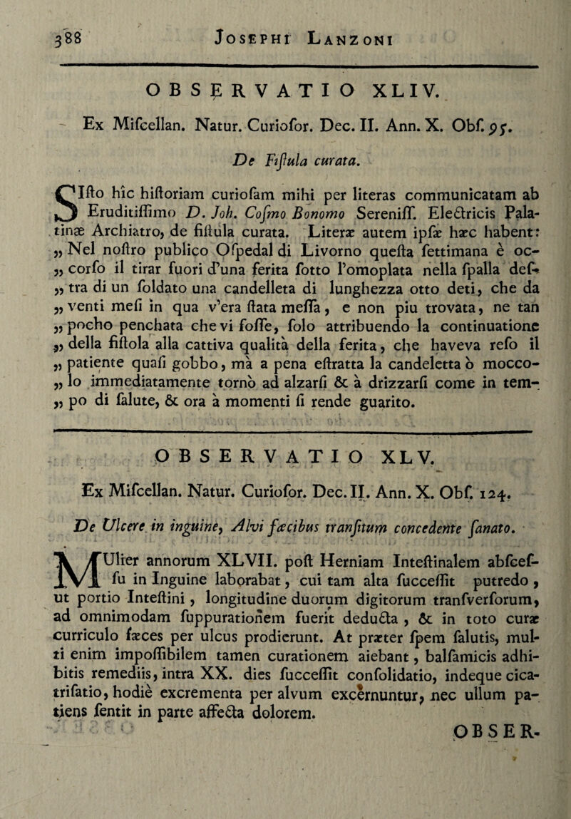 OBSERVATIO X L IV.  Ex Mifcellan. Natur. Curiofor. Dec. II. Ann. X. Ob De Fijlula emax a, Slfto hic hiftoriam curiofam mihi per literas communicatam ab Eruditiffimo D. Joh. Cofmo Bonomo SerenifT. Ele£tricis Pala¬ tinae Archiatro, de fiflula curata. Literae autem ipfae haec habent: „ Nel noftro publico Ofpedal di Livorno quefta fettimana e oc- 5, corfo il tirar fuori dPuna ferita fotto 1’omoplata nella fpalla def* ,5 tra di un foldato una candelleta di lunghezza otto deti, che da 5, venti meli in qua v’era flata meffa , e non piu trovata, ne tan 55 pocho penchata chevifofife, folo attribuendo la continuatione 3, della fiftola alia cattiva qualita della ferita, che haveva refo il ,5 patiente quali gobbo, ma a pena eftratta la candeletta o mocco- 3, lo immediatamente torno ad alzarli & a drizzarli come in tem- ,3 po di falute, 6c ora a momenti fi rende guarito. OBSERVATI O XLV. Ex Mifcellan. Natur. Curiofor. Dec. II. Ann. X. Obf. 124. De Ulcere, in inguine, Alvi facibus xranfitum concedente fanato. ■I > . ' - .  : J MUlier annorum XLVII. poft Herniam Inteftinalem abfeef- fu in Inguine laborabat, cui tam alta fucceffit putredo , ut portio Inteftini, longitudine duorum digitorum tranfverforum, ad omnimodam fuppurationem fuerit dedu&a , & in toto curae curriculo faeces per ulcus prodierunt. At praeter fpem falutis, mul¬ ti enim impoliibilem tamen curationem aiebant, balfamicis adhi¬ bitis remediis, intra XX. dies fucceffit confolidatio, indeque cica- trifatio, hodie excrementa per alvum excernuntur ? nec ullum pa¬ tiens fentit in parte affe&a dolorem.