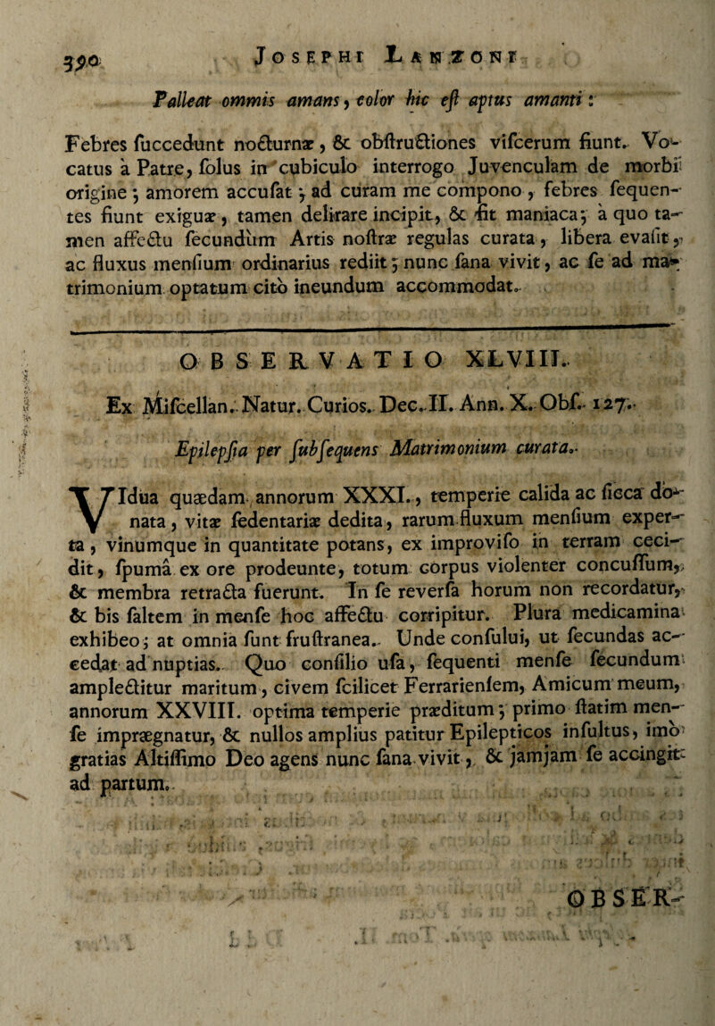 **v» Palleat ommis amans, eo/or hic efi aptus amanti i Febres fuccedunt no&urnar, & obftruQiones vifcerum fiunt. Vo¬ catus a Patre, folus irr cubiculo interrogo Juvenculam de morbi': origine amorem accufat j ad curam me compono , febres fequen- tes fiunt exigua?, tamen delirare incipit, & fit maniaca-, a quo ta¬ men affe&u fecundum Artis noftrx regulas curata, libera evafit,- ac fluxus menfium ordinarius rediit 5 nunc fana vivit, ac fe ad ma¬ trimonium optatum cito ineundum accommodat.. O B S ERVATI O XLVIIJ. ii 'H' Ex Mifcellan. Natur. Curios.. Dee. IT. Ann. X. Obf.*127;* Epikpfta per fubfequcns Matrimonium curata Idua quaedam annorum XXXI. 5 temperio calida ac ficca db-^ nata , vitae fedentariae dedita, rarum fluxum menfium exper^ ta, vinumque in quantitate potans, ex improvifo in terram ceci-~ dit, fpuma ex ore prodeunte, totum corpus violenter concu/Tum,; & membra retrafta fuerunt^ In fe reverfa horum non recordatur^ & bis faltem in menfe hoc affe£tu corripitur. Plura medicamina* exhibeo j at omnia funt fruftranea.. Unde confului, ut fecundas ac-' eecU.t ad nuptias. Quo confilio ufa, fequenti menfe fecunduim ample&itur maritum , civem fcilicet Ferrarienlem, Amicum meum, annorum XXVIII. optima temperie praeditum 5 primo ftatim men-- fe impraegnatur, & nullos amplius patitur Epilepticos infultus, imo* gratias Altiffimo Deo agens nunc fana vivit, & jamjam fe accingit- ad partum. f v< X t it