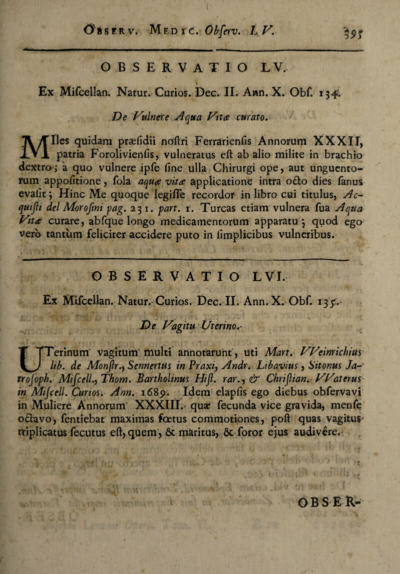 OBSERVATIO LV. Ex Mifcellan. Natur. Curios. Dee. II. Ann. X. Obf. 134. De Vulnere Aqua Vitee curato. Miles quidam prsefidii noftri Ferrarienfis Annorum XXXII, patria Forolivienfis, vulneratus elt ab alio milite in brachio dextro ,* a quo vulnere ipfe fine ulla Chirurgi ope, aut unguento¬ rum appofitione, fola aquae vitae applicatione intra o£to dies fanus evafit; Hinc Me quoque legiffe recordor in libro cui titulus, Ac- quijli dei Morofmi pag. 231. part. 1. Tureas etiam vulnera fua Aqua Vitae curare, abfque longo medicamentorum apparatu 5 quod ego vero tantum feliciter accidere puto in fimplicibus vulneribus. B S E R V A T I O L V I. Ex Mifcellan. Natur.- Curios. Dec. II. Ann. X. Obf. 13V De Vagitu Uterino.* TTerinum vagitum multi annotarunt, uti Mart. VVeinrichius j|^/ lib. de MonjlrSennertiis in Praxi, Andr. Libavius, Sit onus Ja~ lYojophMifcell.y Thom.Bartholinus Hift.- rar.y & Chrijlian. VVaterus in Mijcell. Curios. Ann. 1689. Idem elapfis ego diebus obfervavi in Muliere Annorum' XXXIII.» quae fecunda vice gravida, menfe oftavo* fentiebat maximas foetus commotiones, poli quas vagitus* triplicatus fecutus elt, quem> 6c maritus, &c foror ejus audivere.