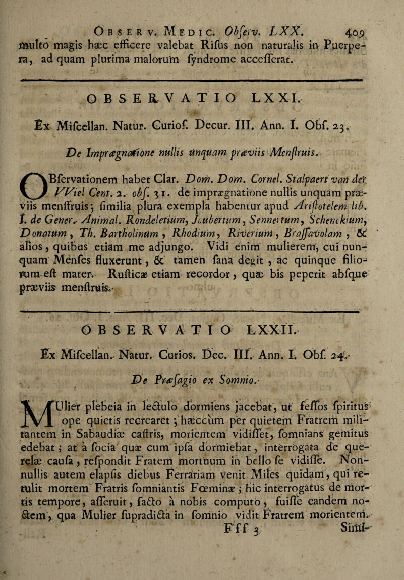 multo magis haec efficere valebat Rifus non naturalis in Puerpe¬ ra, ad quam plurima malorum fyndrome accelTerat. — -— , - . - 1 — - r -— OBSERVATIO LXX I. Ex Mifcellan. Natur. Guriof. Decur. III. Ann. I. Obf. 23. De Impragnatione nullis unquam praeviis Menjlruis, OBfervationem habet Clar. Dom. Dom. Cornei. Stalpaert van der Wiel Cem. 2. obf. 3 1. de impracgnatione nullis unquam prae¬ viis meniiruis’, fimilia plura exempla habentur apud Ariflotelem lib. I. de Gener* Animal. Rondeletium, Juubertum, Sennertum, Sckenckium, D onatum , Th. Bartholinum , Rhodium, Riverium , Brajfavolam , & alios, quibus etiam me adjungo. Vidi enim mulierem, cui nun¬ quam Menfes fluxerunt, & tamen fana degit , ac quinque filio¬ lum eft mater. Rufticae etiam recordor, quae bis peperit abfque praeviis menftruis,- O B S ERV ATI O LXXII. Ex Mifcellan.> Natuir. Curios. Dec. III. Ann. I. Obf. 24.- De Prtffazio ex Somnio.* Ulter plebeia in le£tulo dormiens jacebat, ut feffos fpiritus ope quietis recrearet *, haec cum per quietem Fratrem mili¬ tantem in Sabaudiae caftris, morientem vidiffet, fomnians gemitus edebat; at 'a focia qux cum ipfa dormiebat, interrogata de que¬ relae caufa , refpondit Fratem mortuum in bello fe vidiffe. Non¬ nullis autem elaplis diebus Ferrariam venit Miles quidam, qui re¬ tulit mortem Fratris fomniantis Foeminae j Hic interrogatus de mor¬ tis tempore, afleruit, facto a nobis computo, fuifle eandem no- Scm, qua Mulier fupradi£ta in fomnio vidit Fratrem morienterri.- F f f 3 S i mi- '