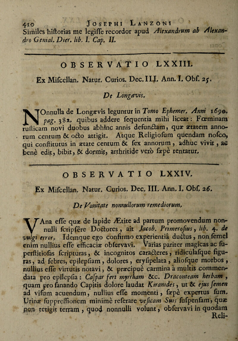 41-0 Josephi Lanzoni Similes hiftorias me legifle recordor apud Alexandrum ab Alexan* dro Genial. Dier. lib. I, Cap, II. OBSERVATI O LXXIII. Ex Mifcellan. Natur. Curios, Dee, IIT Ann, I, Obf. 2f* JDe Longaevis. NOnnulla de Longaevis leguntur in Tomo Ephemer. Anni 169®* pag. 382, quibus addere fcquentia mihi liceat: Foeminam rutticam novi duobus abhinc annis defundam, quae aetatem anno¬ rum centum 6c odo attigit. Atque Religiofum quendam nofco* qui conftitutus in aetate centum 6c fex annorum, adhuc vivit , as bene edit? bibit, Sc dormit, arthritide verp faepe tentatur. OBSERVATIO LXXIV. Ex Mifcellano Natur. Curios. Dec, III. Ann, I, Obf 26. Ve Vanitate nonnullorum remediorum. VAna effe qux de lapide ^Etite ad partum promovendum non¬ nulli fcripfere Dodores , ait Jacob. Prtmerofms, lib. 4. de vulgi error. Idemque ego confirmo experientia dudus, non femel enim nullius effe efficaciae obfervavi. Varias pariter magicas ac fii- perftitiofas feripturas, 6c incognitos cara<deres, ridiculafque figu- tas, ad febres, epilepfiam, dolores, eryfipelata, aliofque morbos , nullius effe virtutis notavi, &c praecipue carmina a multis commen¬ data pro epilepfia: Cafpar fert myrrham &cc. Draconteam herbam , quam pro fanando Capitis dolore laudat Kiranides, ut & ejus femen ad vifum acuendum, nullius effe momenti, faepe expertus fum. Urinae fuppreffionem minime referare ve[icam Suis fufpenfam, quae gqji tetigit tertam , quod nonnulli volunt, obfervavi in quodam