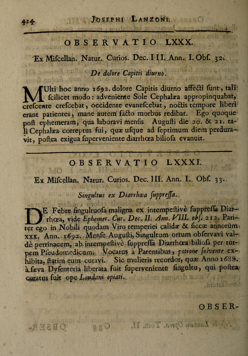 #l£ Jfe SEP HI LaNZO NI; OBSERVATIO LXXX. Ex Mifcellan. Natur,. Curio?.. Dee. IIL Ann* I. Obf 32^. De dolore Capitis diurno. M‘Ulti hoc anno 16^2. dolore Capitis diurno affedi fiint, tali: fcilicet modo: adveniente Sole Cephalxa appropinquabat, crefcente crefcebat, occidente evanefcebat, nodis tempore liberi erant patientes, mane autem fado morbus redibat. Ego quoque poft ephemeram, qua laboravi meniis. Augufti die 20. & 21. ta¬ li Cephafea correptus fui, qua? ufque ad feptimum diem perdura¬ vit, poftea exigua fuperveniente diarrhoea biliofa evanuit. O B $ E R VATIO L X X X I. Ex Mifcellan. Natur* Curios. Dee. JII. Ann. L. Obf 33- Singultus ex Diarrhoea fitpprejja. .. DE Febre fingultuofa maligna ex intempeftive fupprefla Diar~ rhoea, vide Ephemer. Cur. Dec.ll> Ann. obf. 212. Pari¬ ter ego in Nobili quodam Viro temperiei calidae & ficose annorum* xxx. Ann. i6$z. Menfe Augufti, Singultum ortum obfervavi val¬ de pertinacem, ab intempeftive fupprefia Diarrhoea biliofa per tur¬ pem Pfeudomedicuitii Vocatus a Parentibus , potione folvente ex¬ hibita, ftatim eum curavi. Sic mulieris recordor, quae Anno i689. kfa:va Dyfenteria liberata fuit fuperveniente fingultu, qui poftea, curatus fuit ope Laudant optati, ' * i