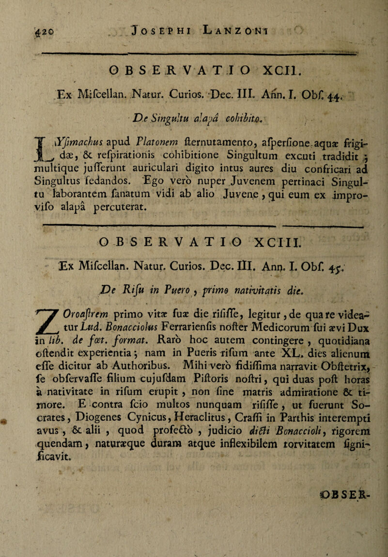 OBSERVATIO XCI1. . Ex Mifcellan. Natur. Curios. Dee. IIL Ann. I. Obfi 44. ■ De Singultu alapa cohibito. I \Yfmachu$ apud Platonem llernutamento, alperfione:aqu£ frigi- dse, & refpirationis cohibitione Singultum excuti tradidit } multique juflferunt auriculari digito intus aures diu confricari ad Singultus fedandos. Ego vero nuper Juvenem pertinaci Singul¬ tu laborantem fanatum vidi ab alio Juvene , qui eum ex impro- yifo alapa percuterat. OBSERVATIO XCIIL Ex Mifcellan. Natur. Curios. Dec. III. Ann» I. Obf. 45% De Rifu in Puero , primo nativitatis die. ZOroaJlrem primo vita? fuse die rififTe, legitur, de qua te videa¬ tur Lud. Bonacciolus Ferrarienfis nofter Medicorum fui a?viDux in lib. de fcet. format. Raro hoc autem contingere , quotidiana cftendit experientia *, nam in Pueris rifum ante XL, dies alienum effe dicitur ab Authoribus. Mihi-verb fidiffima narravit Obftetrix, fe obfervaffe filium cujufdam Piftoris noftri, qui duas poli horas a nativitate in rifum erupit , jnon fine matris admiratione 6c ti¬ more. E contra fcio multos nunquam rififTe , ut fuerunt So¬ crates, Diogenes Cynicus, Heraclitus, Craffi in Parthis interempti avus , &c alii , quod profe&b , judicio diSti Bonaccioli, rigorem quendam, naturseque duram atque inflexibilem torvitatem figni- ficavit.