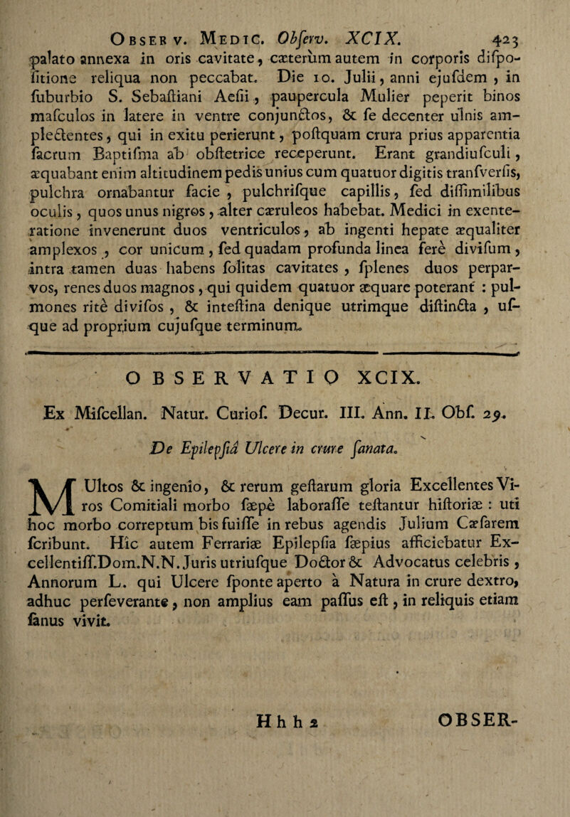 palato annexa in oris cavitate , exterum autem in corporis difpo- litione reliqua non peccabat* Die 10. Julii, anni ejufdem , in fuburbio S. Sebaftiani Aefii, paupercula Mulier peperit binos mafculos in latere in ventre conjunftos, 6c fe decenter ulnis am- plefientes, qui in exitu perierunt, poftquam crura prius apparentia facrum Baptifma ab obftetrice receperunt. Erant grandiufculi, aequabant enim altitudinem pedis unius cum quatuor digitis tranfverfis, pulchra ornabantur facie , pulchrifque capillis , fed diffimilibus oculis, quos unus nigros , alter caeruleos habebat. Medici in exente- ratione invenerunt duos ventriculos, ab ingenti hepate aequaliter amplexos , cor unicum , fed quadam profunda linea fere divifum , intra tamen duas habens folitas cavitates, fplenes duos perpar¬ vos, renes duos magnos, qui quidem quatuor aequare poterant : pul¬ mones rite divifos , & inteftina denique utrimque diftin£ta , uf- que ad proprjum cujufque terminum. O B SERVATIO XCIX. Ex Mifcellan. Natur. Curiof. Decur. III. Ann. IL OhC 29. De Eplepfid Ulcere in crure fanat a. MUltos & ingenio, & rerum geftarum gloria Excellentes Vi¬ ros Comitiali morbo faepe laboraflfe teilantur hiftoriae : uti hoc morbo correptum bis fuiffe in rebus agendis Julium Cxfarem feribunt. Hic autem Ferrariae Epilepfia faepius afficiebatur Ex- cellentiffiDom.N.N. Juris utriufque Do£tor6c Advocatus celebris , Annorum L. qui Ulcere fponte aperto a Natura in crure dextro, adhuc perfeverante, non amplius eam paffus eft, in reliquis etiam fenus vivit.