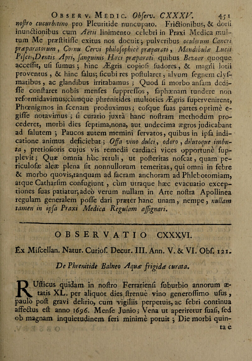 nojlro cucurbitino pro Pleuritide nuncupato. Fri£tionibu$, & dorii inunSionibus cum Aetii linimento celebri in Praxi Medica mul¬ tum Me prxftitifTe exitus nos docuit*, pulveribus oculorum Cancri praparatorum , Cornu Cervi philofophice praeparati, Mandibulae Lucii Pijcu,Dentis Apri, [anguinis Hirci praeparati quibus Bezoar quoque accedit, ufi fumus *, hinc ^Egris copiofi fudores, 6e magni lotii proventus, 6c hinc falus*, ficubi res poftularer., alvum fegnem clyf- matibus , ac glandibus irritabamus ; Quod ii morbo anfam dedi- fle conflaret nobis inenfes fuppreiTos, faphaenam tundere non reformidavimus3xumque phrenitides multoties vEgris fupervenirent, Phoenigmos in fcenam produximus, eofque fuas partes optime e- giffe notavimus ; ii curatio juxta hanc noftram methodum pro¬ cederet, morbi dies feptima,nona, aut undecima aegros judicabant ad falutem j Paucos autem memini fervatos, quibus in ipfa indi¬ catione animus deficiebat; Offa vino dulci, odoro ^ dilutoque imbu¬ ta , pretiofioris cujus vis remedii cardiaci vices opportune fup- plevit; Quae omnia huc retuli, ut pofteritas nofcat, quam pe- riculofae aleae plena iit nonnullorum temeritas, qui omni in febre &: morbo quovis,tanquam ad facram anchoram ad Phlebotomiam, atque Cathariim confugiunt , cum utraque haec evacuatio excep¬ tiones fuas patiatur,adeo verum nullam in Arte noftra Apollinea regulam generalem poffe dari pmer hanc unam, nempe, nullam tamen in ipfa Praxi Medica Regulam affgnari. __ _ n—aa—ar—ga*a—mamaumai m irifMMBWMcw— OBSERVATIO CXXXVI. Ex Mifcellan. Natur. Curiof. Decur. III. Ann. V. 6c VI. Obf. 121. De Phrenitide Balneo Aquae frigidae curata. RUfticus quidam in noftro Ferrarienii fuburbio annorum ae¬ tatis XL. per aliquot dies ftrenue vino generoflimo ufus , paulo poft gravi delirio, cum vigiliis perpetuis, ac febri continua affedtus eft anno 1696. Menfe Junio; Vena ut aperiretur fuafi, fed ob magnam inquietudinem feri minime potuit \ Die morbi quin-