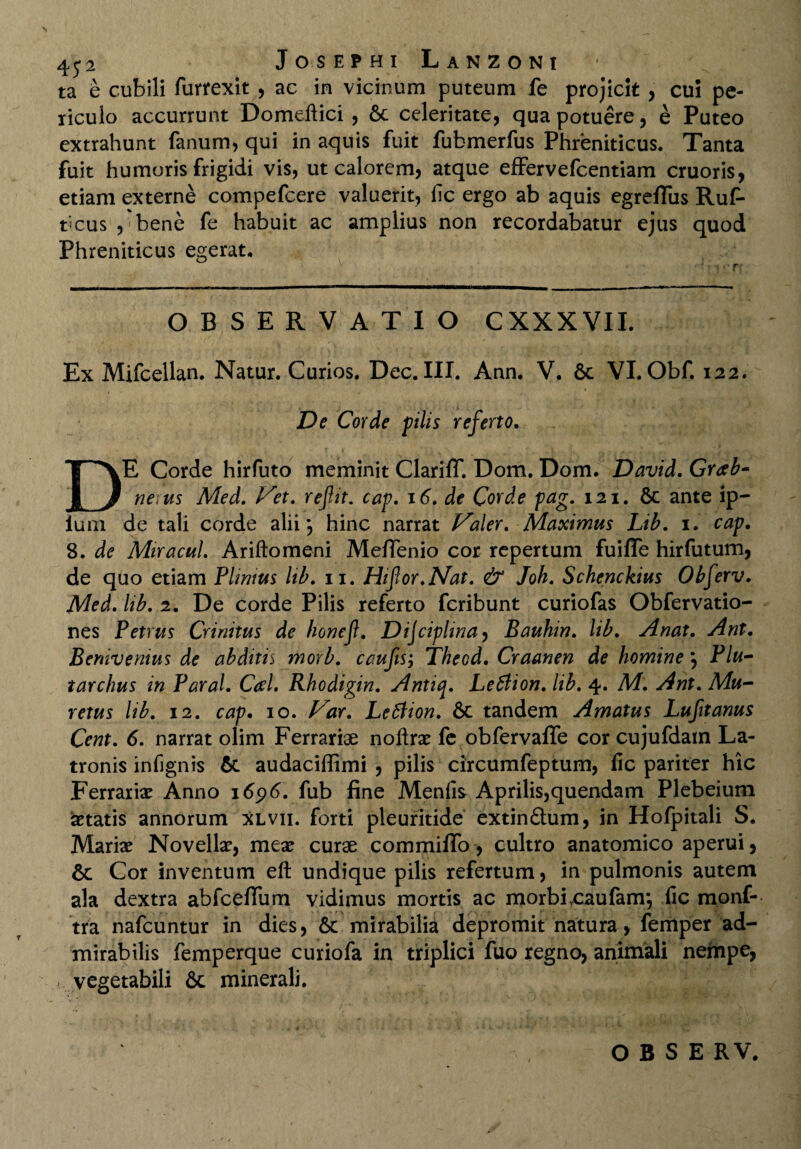 ta e cubili furrexit , ae in vicinum puteum fe projicit , cui pe¬ riculo accurrunt Domeftici , Sc celeritate, qua potuere, e Puteo extrahunt fanum, qui in aquis fuit fubmerfus Phreniticus. Tanta fuit humoris frigidi vis, ut calorem, atque effervefcentiam cruoris, etiam externe compefcere valuerit, lic ergo ab aquis egreflus Ruf- bcus , bene fe habuit ac amplius non recordabatur ejus quod Phreniticus egerat. • r OBSERVATIO CXXXVII. Ex Mifcellan. Natur. Curios. Dee. III. Ann. V. 6c VI. Obf. 122. De Corde pilis referto. DE Corde hirfuto meminit Clariff. Dom. Dom. David. Grab- nerus Med. Vex. refit. cap. 16. de Corde pag. 121. & ante ip- ium de tali corde alii j hinc narrat Valer. Maximus Lib. 1. cap. 8. de Mtracui. Ariftomeni Meffenio cor repertum fuiffe hirfutum, de quo etiam Plinius lib. 11. Hifor.Nat. & Joh. Schenckius Obferv. Med. lib. 2. De corde Pilis referto feribunt curiofas Obfervatio- nes Petrus Crinitus de honef. Dijcipltna, Bauhin. lib. Anat. Ant. Berdvenius de abditis morb. caufis; Theod. Craanen de homine} Plu- tarchus in Paral. Ceel. Rhodigin. Antiq. Letlion. lib. 4. M. Ant. Mu- retus lib. 12. cap. 10. Var. Letfion. 6c tandem Amatus Lufitanus Cent. 6. narrat olim Ferrariae noftrae fe obfervaffe cor cujufdam La¬ tronis infignis &. audaciffimi , pilis circumfeptum, lic pariter hic Ferrariae Anno 1696. fub fine Meniis Aprilis,quendam Plebeium aetatis annorum xlvii. forti pleuritide extin£lum, in Hofpitali S* Mariae Novellae, meae curae commifio, cultro anatomico aperui, & Cor inventum eft undique pilis refertum, in pulmonis autem ala dextra abfcefium vidimus mortis ac morbi .caufanr, lic monf- tra nafcuntur in dies, 6c mirabilia depromit natura, femper ad¬ mirabilis femperque curiofa in triplici fuo regno, animali nempe, - vegetabili & minerali. OBS ERV,