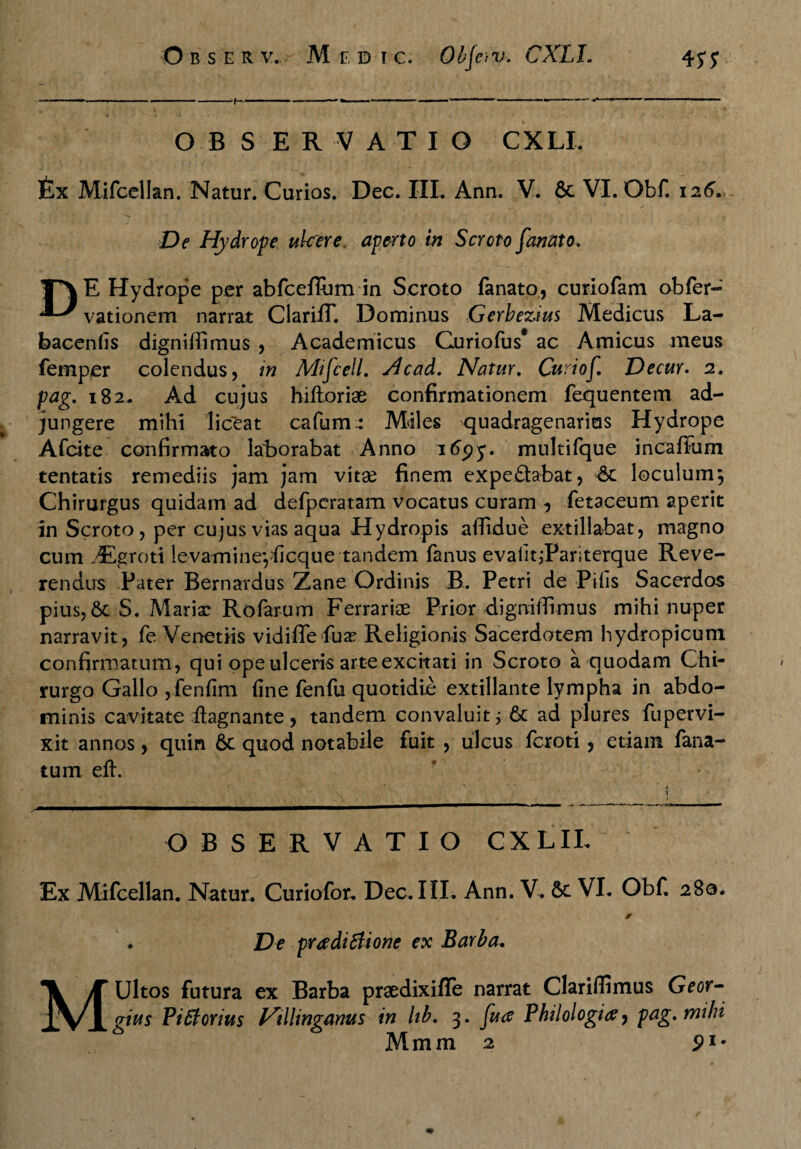 - ——---1- ■■ — — .-..— . O B S ERVATIO CXLI. £x Mifcellan. Natur. Curios. Dec. IIL Ann. V. 8c VI. Obf. 126. De Hydrope ulcere, aperto in Scroto fanato. T*\E Hydrope per abfceflum in Scroto fanato, curiofam obfer- vationem narrat Clariff. Dominus Gerbezius Medicus La- bacenfis digniffimus , Academicus Curiofus* ac Amicus meus fernper colendus, in Mifcell. Hcad. Natur. Curiof. Decur. 2. pag. 182. Ad cujus hiftoriae confirmationem fequentem ad¬ jungere mihi liceat cafum: Miles quadragenarios Hydrope Afcite confirmato laborabat Anno itfpy. multifque incaffum tentatis remediis jam jam vitae finem expefltabat, loculum; Chirurgus quidam ad defpcratam vocatus curam , fetaceum aperit in Scroto, per cujus vias aqua Hydropis affidue extillabat, magno cum JEgroti levamineyficque tandem fanus evalitjPariterque Reve¬ rendus Pater Bernardus Zane Ordinis B. Petri de Pilis Sacerdos pius, S. Marix Rofarum Ferrariae Prior digniffimus mihi nuper narravit, fe Venetiis vidiffefux Religionis Sacerdotem hydropicum confirmatum, qui ope ulceris arte excitati in Scroto a quodam Chi¬ rurgo Gallo ,fenfim fine fenfu quotidie extillante lympha in abdo¬ minis cavitate ftagnante, tandem convaluit; 6c ad plures fupervi- xit annos, quin 6c quod notabile fuit , ulcus fcroti , etiam fana- tum efb OBSERVATIO CXLIL Ex Mifcellan. Natur. Curiofor. Dec. III. Ann. V. &c VI. Obf 280. . , v f r . De pradiSlione ex Barba. MUltos futura ex Barba praedixiffe narrat Clariflimus Geor- gius Piffortus Villinganus in lib. 3. fu a Philologi#, pag. mihi Mmm 2