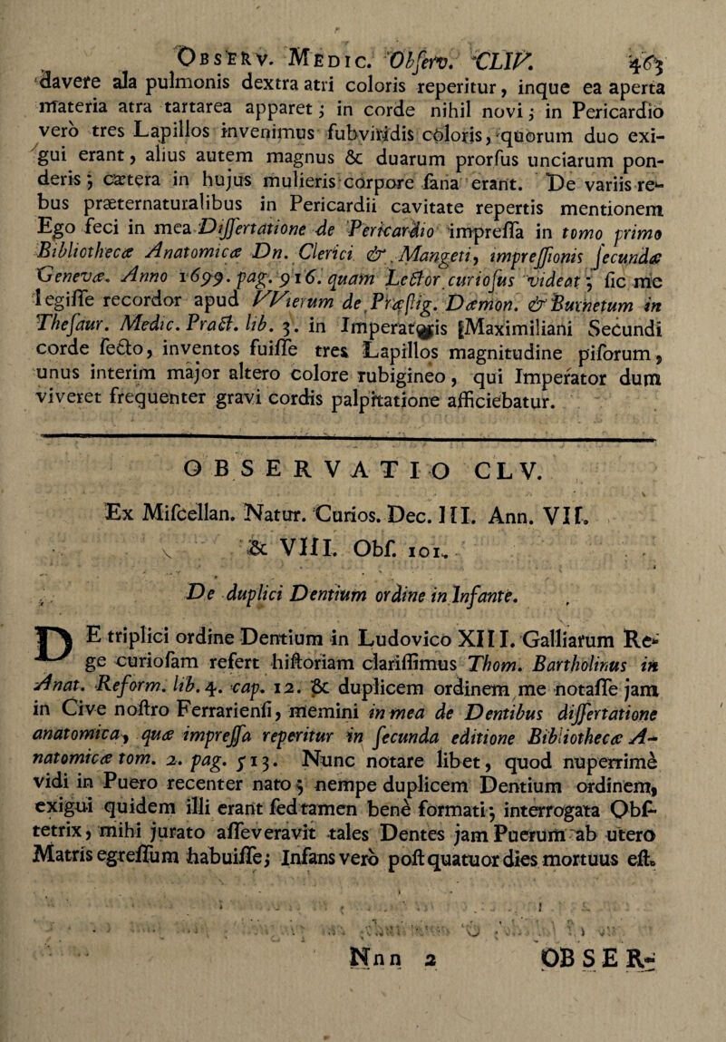 Observ. Me dic. Vbfen. CLJ^. in¬ flavere ala pulmonis dextra atri coloris reperitur, inque ea aperta materia atra tartarea apparet; in corde nihil novi; in Pericardio vero tres Lapillos invenimus fubviridis Chloris, quorum duo exi¬ gui erant, alius autem magnus & duarum prorfus unciarum pon¬ deris 5 extera in hujus mulieris corpore fana erant. I)e variis-re* *- bus praeternaturalibus in Pericardii cavitate repertis mentionem Ego feci in mea DiJJertatione de Pericardio imprelTa in tomo primo Bibliotheca Anatomica Dn. Clerici &, Mangcti ■, imprejjionis jecunda 'Geneva. Anno 1699. pag. 916. quam Leffor curiofusvideat j fic me legifle recordor apud Wierum de Pieepg. Damon. &Buxhetum in Thefdur. Medie. Praei. lib. 3 . in Imperar^jis |Maximiliani Secundi corde fefto, inventos fuiffe tres Lapillos magnitudine piforum, unus interim maj'or altero colore rubigineo, qui Imperator dum viveret frequenter gravi cordis palpitatione afficiebatur. OBSERVATI O CL V. Ex Mifcellan. Natur. Corios. Dec. HI. Ann. VIL V & VIII. Obf. IOI. - « . t *’ * «■ ^ . . De duplici Dentium ordine in Infante. T\ E triplici ordine Dentium in Ludovico XIII. Galliarum Re*» ^ ge curiofam refert hiftoriam clariffimus Thom. Bartholinus in *4nat. Reform. hb. 4. cap. 12. Sc duplicem ordinem me notafle jam in Cive noftro Ferrarienli, memini in mea de Dentibus dijfertatione anatomica, qua imprejfa reperitur in fecunda editione Bibliothecae A- natomica tom. 2. pag. yi3. Nunc notare libet, quod nuperrim& vidi in Puero recenter nato 5 nempe duplicem Dentium ordinem, exigui quidem illi erant fed tamen bene formati 3 interrogata Obs¬ tetrix, mihi jurato afleveravit tales Dentes jam Puerum ab utero Matris egreffum babuiflej Infans vero poftquatuor dies mortuus efi» Nnn 2 \ r*f- ■ \ 1 *•: • PBSER I