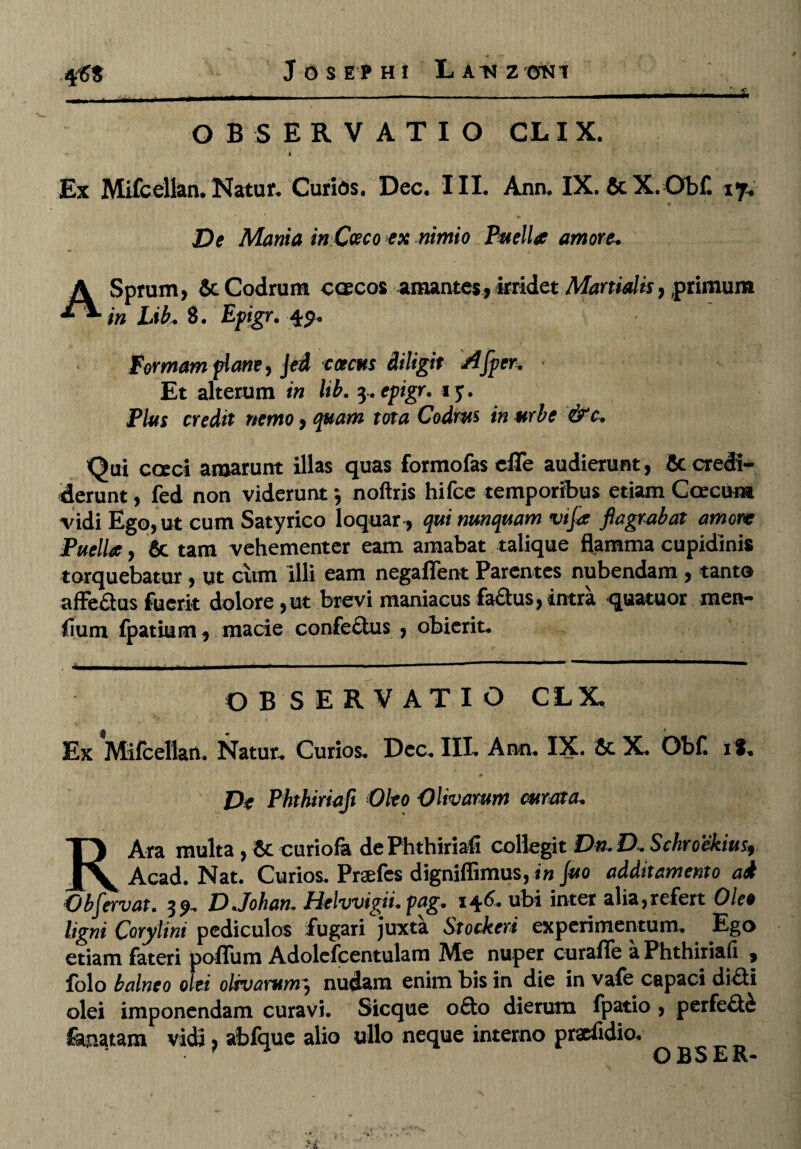 J O S E P H I LaDZ 'ONl OBSERVATIO CLIX. * 4 . Ex Mifcellan. Natur* Curias. Dec. III. Ann. IX. &X. Ob£ iy* « De Mania in Ceco ex nimio Puelia amore, ASprum, & Codrum caecos amantes, irridet Martialis, .primum in Lib, 8. Epigr. 49. Formam plane, Jed ececus diligit A[per. Et alterum in lib. 3.epigr. *y. Plus credit nemo, quam tota Codrus in urbe &c. Qui cceci amarunt illas quas formofas efle audierunt, 6c credi¬ derunt , fed non viderunt *, noftris hifce temporibus etiam Coccum vidi Ego, ut cum Satyrico loquar, qui nunquam vtja flagrabat amore Puella, 8c tam vehementer eam amabat talique flamma cupidinis torquebatur, ut cum Illi eam negaflent Parentes nubendam , tanto affe&us fuerit dolore ,ut brevi maniacus factus, intra quatuor men- fium fpatium, macie confectus , obierit. OBSERVATIO CLX. Ex Mifcellan. Natur. Curios. Dec. III. Ano. IX. 6c X. Obf. il. De Phthiriafl Oleo Olivarum curata, RAra multa, Sccuriofa de Phthiriafl collegit Dn. D. Schrockius, Acad. Nat. Curios. Praefes digniffimus, in Juo additamento ad Obfervat. 39. D.Johan. Pielwigii. pag. 146. obi inter alia,refert Oleo ligni Corytini pediculos fugari juxta Stockeri experimentum. Ego etiam fateri poflum Adolcfcentulam Me nuper curafle a Phthiriafl , folo balneo olei olivarum} nudam enim bis in die in vale capaci di£ti olei imponendam curavi. Sicque o£to dierum fpatio, perfecti fa,natam vidi, abfque alio ullo neque interno praefidio. O BS E R-