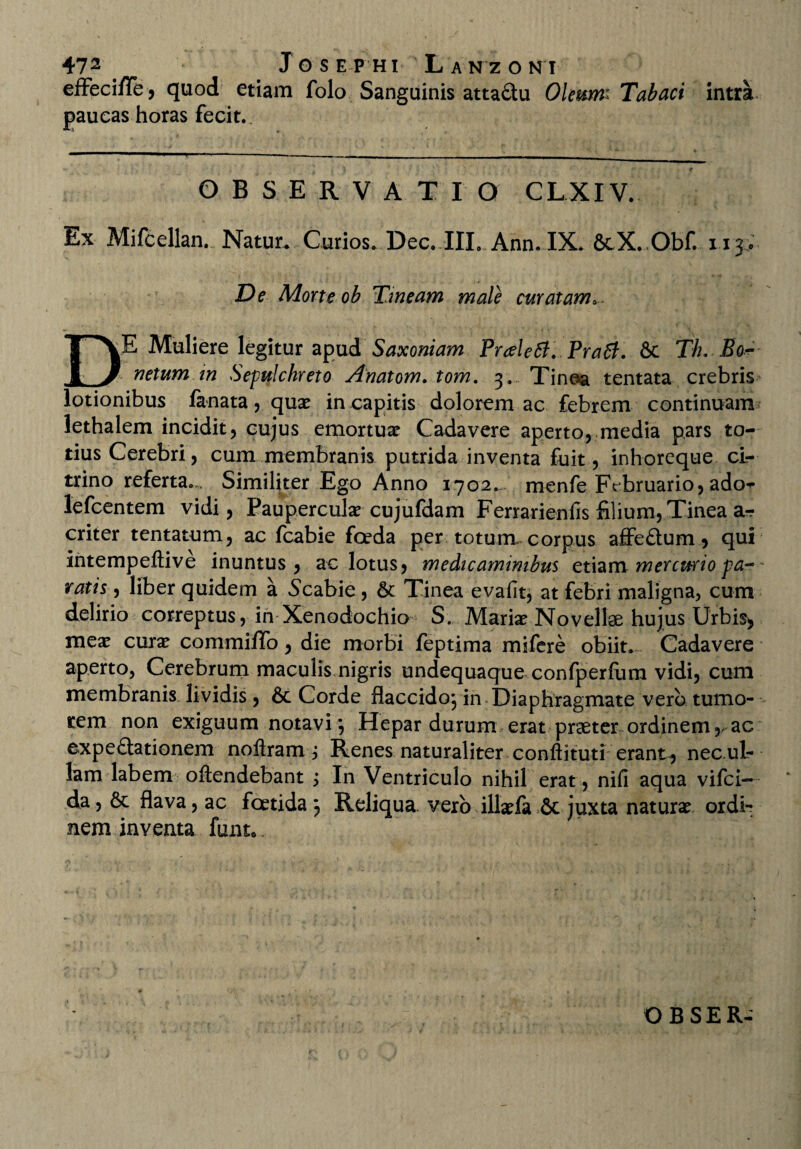 effeci/Te, quod etiam folo Sanguinis attadu Oleum; Tabaci intra paucas horas fecit.. OBSERVAT I O CLXIV. Ex Mifcellan. Natur. Curios. Dec. IIL Ann.IX. 8tX. Obf. 113 • De Morte ob Tineam male curatam«. DE Muliere legitur apud Saxoniam Pralett. Prati. 6c Th. Eo- netumin Sepulchreto Anatom. tom. 3. Tinea tentata crebris lotionibus lanata, quae in capitis dolorem ac febrem continuam lethalem incidit, cujus emortuae Cadavere aperto, media pars to¬ tius Cerebri, cum membranis putrida inventa fuit, inhoreque ci- trino referta.. Similiter Ego Anno 1702. menfe Februario, ado- lefcentem vidi, Pauperculae cujufdam Ferrarienfis filium, Tinea a*r criter tentatum, ac fcabie foda per totum» corpus affedum, qui intempeftive inuntus , ac lotus, medicaminibus etiam mercurio pa- ratis, liber quidem a Scabie, & Tinea evafit, at febri maligna, cum delirio correptus, in Xenodochio S. Mariae Novellae hujus Urbis, meae curae commiffo, die morbi feptima mifere obiit. Cadavere aperto, Cerebrum maculis nigris undequaque confperfiim vidi, cum membranis lividis, 6c Corde flaccido} in Diaphragmate vero tumo¬ rem non exiguum notavi *, Hepar durum erat praeter ordinem,, ac expe£tationem noftram j Renes naturaliter conftituti erant, necul- lam labem oftendebant j In Ventriculo nihil erat, nifi aqua vifci- da, & flava, ac foetida } Reliqua vero illaefa 6c juxta naturae ordi¬ nem inventa funt*.