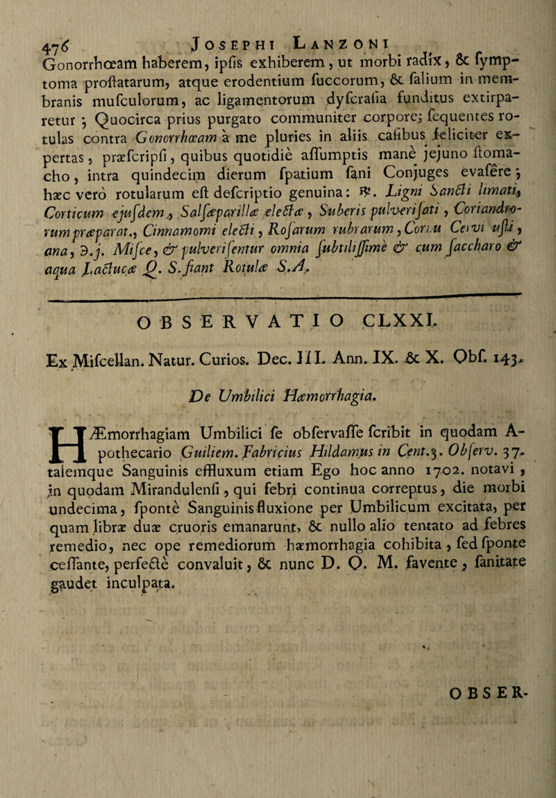 Gonorrhoeam haberem, ipfis exhiberem , ut morbi radix, & fymp- toma proflatarum, atque erodentium fuccorum, 6t falium in mem¬ branis mufculorum, ac ligamentorum dyfcrafia funditus extirpa- retur *, Quocirca prius purgato communiter corpore; fequentes ro¬ tulas contra Gonorrhoeam a me pluries in aliis caflbus feliciter ex¬ pertas, prxfcripfi, quibus quotidie affumptis mane jejuno ftoma- cho, intra quindecim dierum fpatium fani Conjuges evafere 5 hxc vero rotularum eft deferiptio genuina: 3*. Ligni SanBi limati, Corticum *ejufdcm,, Salfieparilla aleftee , Suberis pulverijati, Coriandro- vumpraeparat.) Cinnamomi ele6li, Rojarum rubrarum, Coriu Cetvi ufii , cma, d.j. Mifc-e, & pulveri fentur omnia fubtihjfime & cum faccharo & aqua Laffuca J9. S.fiant Rotula S.A„ OBSERVATIO CLXXL Ex Mifcellan. Natur. Curios. Dec. HI. Ann. IX. &c X. Obf. 143«. ( • 4 * » De Umbilici Haemorrhagia. H^Tmorrhagiam Umbilici fe obfervaflfe feribit in quodam A- pothecario Guiliem.fi'abr i cius Hildamus in Cent.^. Objerv. 37* taiemque Sanguinis effluxum etiam Ego hoc anno 1702. notavi , in quodam Mirandylenfi, qui febri continua correptus, die morbi undecima, fponte Sanguinis fluxione per Umbilicum excitata, per quamlibrx duae cruoris emanarunt, 6c nullo alio tentato ad febres remedio, nec ope remediorum haemorrhagia cohibita , fedfponte ceflante, perfe&e convaluit, 6c nunc D. Q. M. favente , fanitate gaudet inculpata.