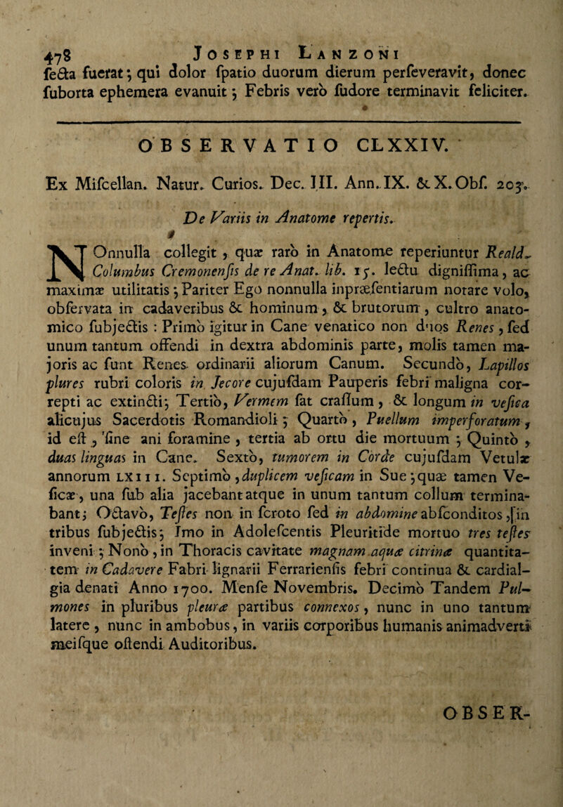 fe£ta fuerat; qui dolor fpatio duorum dierum perfeveravit, donec fuborta ephemera evanuit \ Febris vero fudore terminavit feliciter. OBSERVATIO CLXXIV. Ex Mifcellan. Natur. Curios. Dec. III. Ann.IX. 6tX.Obf. 203V De Variis in Anatome repertis. 0 NOnnulla collegit , quae raro in Anatome reperiuntur Reald- Columbus Cremonenfs de re Anat.hb. 15*. le£tu digniffima, ac maximae utilitatis ; Pariter Ego nonnulla inprsefentiarum notare volo* obfervata in cadaveribus 6c hominum , 6t brutorum , cultro anato¬ mico fubje&is : Primo igitur in Cane venatico non duos Renes , fed unum tantum offendi in dextra abdominis parte, molis tamen ma¬ joris ac funt Renes- ordinarii aliorum Canum. Secundo, Lapillos plures rubri coloris in Jecore cujufdam Pauperis febri maligna cor¬ repti ac extinftij Tertio, Vermem fat craflum, 6c longum in vefica alicujus Sacerdotis Romandioli; Quarto, Puellum imperforatum f id eft , 'fine ani foramine , tertia ab ortu die mortuum ; Quinto > duas linguas in Cane. Sexto, tumorem in Corde cujufdam Vetulx annorum lxi i i. Septimo ,duplicem veficam in Sue yquae tamen Ve- ficx, una fub alia jacebant atque in unum tantum collum termina* bantj Ottavo, Tefes non in feroto fed in abdomine abfeonditos ,|in tribus fubje&is; Imo in Adolefcentis Pleurkide mortuo tres tefes inveni ; Nono , in Thoracis cavitate magnam aqua citrina quantita¬ tem in Cadavere Fabri lignarii Ferrarienfis febri continua &. cardial- gia denati Anno 1700. Menfe Novembris. Decimo Tandem Pul~ mones in pluribus pleura partibus connexos, nunc in uno tantum latere, nunc in ambobus, in variis corporibus humanis animadverti meifque oftendi Auditoribus.