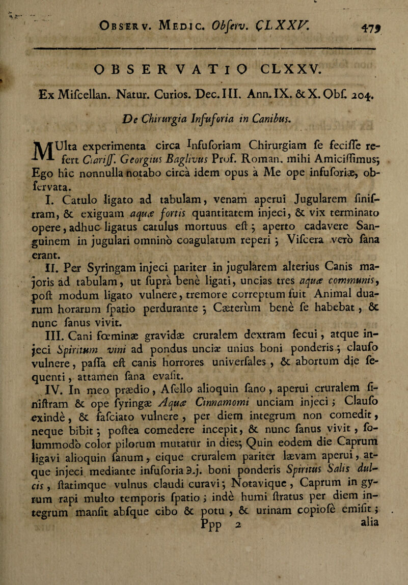 OBSERVATIO CLXXV. Ex Mifcellan. Natur. Curios. Dec.III. AnruIX. &X. ObC 204. De Chirurgia Infuforia in Canibus. MUlta experimenta circa Infuforiam Chirurgiam fe feciffe re¬ fert QariJJ\ Georgius Baglivus Prof. Roman. mihi Amiciffimus; Ego hic nonnulla notabo circa idem opus a Me ope infuforiae, ob¬ ferv ata. I. Catulo ligato ad tabulam, venam aperui Jugularem finif- tram, & exiguam aqua fortis quantitatem injeci, 6c vix terminato opere, adhuc ligatus catulus mortuus eft3 aperto cadavere San¬ guinem in jugulari omnino coagulatum reperi 3 Vifcera vero fana erant. II. Per Syringam injeci pariter in jugularem alterius Canis ma¬ joris ad tabulam, ut fupra bene ligati, uncias tres aquae communis, poft modum ligato vulnere, tremore correptum fuit Animal dua¬ rum horarum fpatio perdurante 3 Casterum bene fe habebat, & nunc fanus vivit. III. Cani foeminae gravidae cruralem dextram fecui, atque in¬ jeci Spiritum vini ad pondus uncix unius boni ponderis *, claufo vulnere, paffa eft canis horrores univerfales , &l abortum die fe- quenti, attamen fana evalit. IV. In meo prsedio, A fello alioquin fano , aperui cruralem fi- niftram & ope fyringae Aquce Cinnamomi unciam injeci; Claufo exinde, & fafciato vulnere , per diem integrum non comedit, neque bibit 3 poftea comedere incepit, & nunc fanus vivit, fo- lummodo color pilorum mutatur in dies3 Quin eodem die Caprum ligavi alioquin fanum * eique cruralem pariter laevam aperui, at¬ que injeci mediante infuforia d.j. boni ponderis Spiritus Salis dul¬ cis , ftatimque vulnus claudi curavi 3 Notavique , Caprum in gy¬ rum rapi multo temporis fpatio ; inde humi ftratus per diem in¬ tegrum manfit abfque cibo 6c potu , 6c urinam copiofe emifit; * Ppp 2 alia