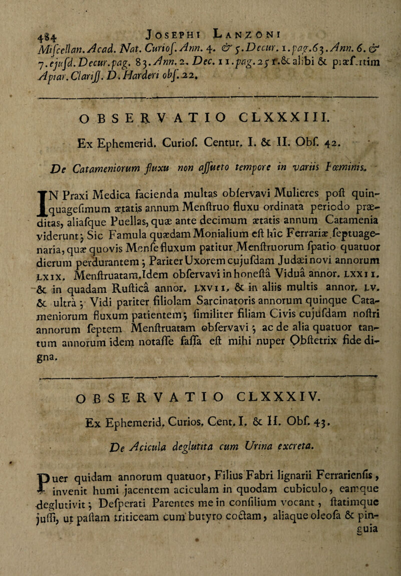 Mifcellan. Acad. Nat. Curtof. Ann. 4. & 5.Detur. i.pag.6$.Ann. 6. & 7.ejufd.Decur.pag. 83.^««. 2. Dec. 1 i.pcg.2y r.Sc alibi & piaT.rtim Aptar, Clanfj. D. Hardert obf. 22. OBSERVATIO C L XX X 111. Ex Ephemerid. Curiof. Centur, I. St II. Obf. 42. De Catamentorum fluxu non ajflueto tempore in variis Fceminis. IN Praxi Medica facienda multas obfervavi Mulieres poft quin- quagefimum xtatis annum Menftruo fluxu ordinata periodo prae¬ ditas, aliafque Puellas, quae ante decimum xtatis annum Catamenia yiderunt3 Sic Famula quxdam Monialium eft hic Ferraria: feptuage- naria,qux quovis Menfefluxum patitur.Menftruorum fpatio quatuor dierum perdurantem 3 Pariter Uxorem cujufdam Judaei novi annorum lxix, Menftruatarn.Idem obfervavi inhonefta Vidua annor, lxxi i. St in quadam Ruftica annor, lxvii. St in aliis multis annor, lv. St ultra 3 Vidi pariter filiolam Sarcinatoris annorum quinque Cata- meniorum fluxum patientem j fimiliter filiam Civis cujufdam noftri annorum feptem Menftruatam obfervavi 3 ac de alia quatuor tan¬ tum annorum idem notafle fafla eft mihi nuper Obftetrix fide di¬ gna. OBSERVATIO CLXXXIV. Ex Ephemerid. Curios. Cent. I. St II. Obf. 43. De A acula deglutita cum Urina excreta. Puer quidam annorum quatuor, Filius Fabri lignarii Ferrarienfis , - invenit humi jacentem aciculam in quodam cubiculo, eamque deglutivit 3 Defperati Parentes me in confilium vocant, ftatimque juffi, utpaftam triticeam cum butyro co£lam, aliaque oleofa St pin¬ guia