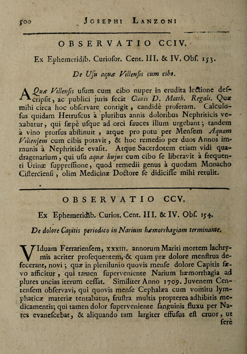 ( jfoo Josephi Lanioni x 'r ■» -*'**• OBSERVATIO CCIV. Ex Ephemeridib. Curiofor. Cent. III. & IV. Obf. 1^3. De Ufu aquae Nili en fis eum cibo. A Quae Villcnfs ufum cum cibo nuper in erudita le&ione def* cripfit , ac publici juris fecit Claris D. Matth. Regali. Quae mihi circa hoc obfervare contigit , candide proferam. Calculo- fus quidam Hetrufcus a pluribus annis doloribus Nephriticis ve¬ xabatur , qui faepe ufque ad orci fauces illum urgebant*, tandem a vino prorfus abftinuit , atque pro potu per Menfem Aquam Nilienjem cum cibis potavit , 6c hoc remedio per duos Annos im¬ munis a Nephritide evafit. Atque Sacerdotem etiam vidi qua¬ dragenarium 5 qui ufu aquae hujus cum cibo fe liberavit a frequen¬ ti Urinae fuppreffione, quod remedii genus a quodam Monacho Ciftercienfi , olim Medicina: Dolore fe didicifle mihi retulit. OBSERVATIO CCV. Ex Ephemeridib. Curios. Cent. III. & IV. Obf. De dolore Capitis periodico in Narium haemorrhagiam terminante, Viduam Ferrarienfem, xxxm. annorum Mariti mortem lachry- mis acriter profequentem,*6c quam prx dolore menftrua de¬ fecerant, novi *, qua: in plenilunio quovis menfe dolore Capitis fe- vo afficitur , qui tamen fuperveniente Narium haemorrhagia ad plures uncias iterum ceflat. Similiter Anno 1709. Juvenem Cen- tenfem obfervavi, qui quovis menfe Cephalaea cum vomitu lym¬ phatica: materia: tentabatur, fruftra multis propterea adhibitis me¬ dicamentis; qui tamen dolor fuperveniente fanguinis fluxu per Na¬ res evanefeebat , & aliquando tam largiter effufus eft eruor, ut fere