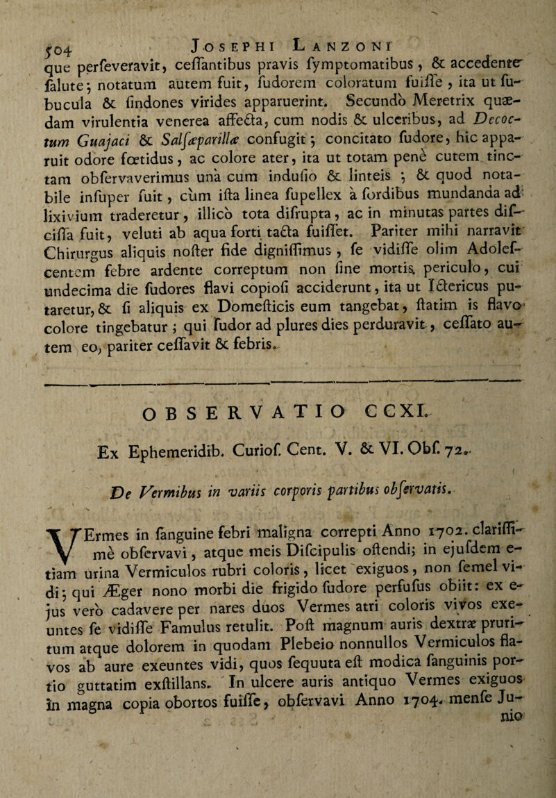 £04 Josephi Lanzoni que perfeveravit, certantibus pravis fymptomatibus , & accedente1 falute; notatum autem fuit, fudorem coloratum fuirtTe , ita ut fu- bucula & findones virides apparuerint. Secundo Meretrix quae¬ dam virulentia venerea affe&a, cum nodis & ulceribus, ad Decoc¬ tum Guajaci & Sdfapmlla confugit; concitato fudore, hic appa¬ ruit odore fcetidus, ac colore ater, ita ut totam pene cutem tinc¬ tam obfervaverimus una cum induiio & linteis ; 8c quod nota¬ bile infuper fuit, clim ifta linea fupellex a fordibus mundanda ad' lixivium traderetur, illico tota difrupta, ac in minutas partes dif-- cirta fuit, veluti ab aqua forti tafta fuirtfet. Pariter mihi narravit Chirurgus aliquis nofter fide digniflimus , fe vidirte olim Adolef- centem febre ardente correptum non fine mortis, periculo, cui undecima die fudores flavi copiofi acciderunt, ita ut Iflericus pu¬ taretur, & fi aliquis ex Domefticis eum tangebat, ftatim is flavo* colore tingebatur ; qui fudor ad plures dies perduravit, certfato au¬ tem eo, pariter certfavit 8c febris. OBSERVATIO C C XI. Ex Ephemeridib. Curiof. Cent. V. & VI. Obf. 72- De Vermibus in variis corporis panibus observatis. VErmes in languine febri maligna correpti Anno 1702. clariffi- me obfervavi, atque meis Difcipulis oftendi; in ejufdem e- tiam urina Vermiculos rubri coloris, licet'exiguos, non femel vi¬ di ; qui VEger nono morbi die frigido fudore perfufus obiit: ex e- ius vero cadavere per nares duos Vermes atri coloris vivos exe¬ untes fe vidiffe Famulus retulit. Poft magnum auris dextra: pruri¬ tum atque dolorem in quodam Plebeio nonnullos Vermiculos fla¬ vos ab aure exeuntes vidi, quos fequutaeft modica fanguinis por¬ tio guttatim exftillans. In ulcere auris antiquo Vermes exiguos in magna copia obortos fuiffe, obfervavi Anno 1704. raenfe Ju- j mo