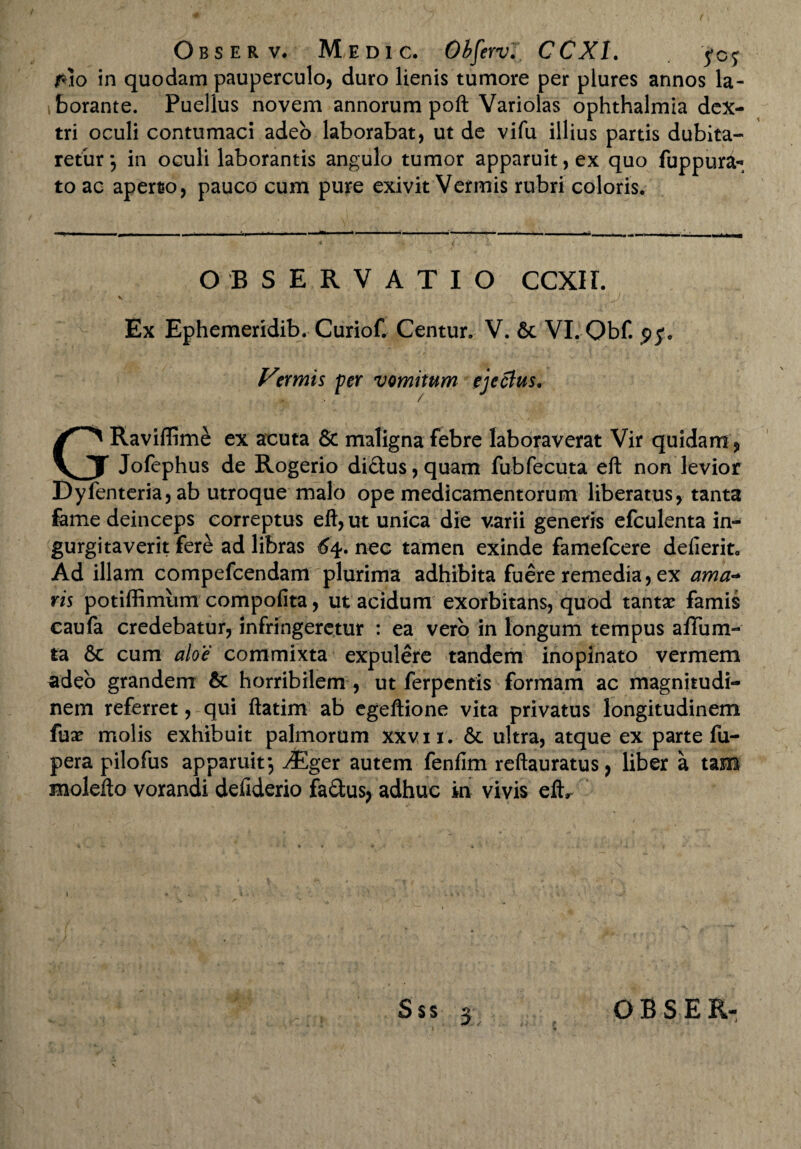 /*lo in quodam pauperculo, duro lienis tumore per plures annos la¬ borante. Puellus novem annorum poft Yariolas Ophthalmia dex¬ tri oculi contumaci adeo laborabat, ut de vifu illius partis dubita¬ retur *, in oculi laborantis angulo tumor apparuit, ex quo fuppura- to ac aperto, pauco cum pure exivit Vermis rubri coloris. OBSERVATIO CCXIL S ■ J . Ex Ephemeridib. Curiof. Centur. V. 6c VI. Obf. py. Vermis per vomitum ejectus. GRaviflime ex acuta & maligna febre laboraverat Vir quidam, Jofephus de Rogerio di£lus,quam fubfecuta eft non levior Dyfenteria, ab utroque malo ope medicamentorum liberatus, tanta fame deinceps correptus eft, ut unica die varii generis efculenta in¬ gurgitaverit fere ad libras ^4. nec tamen exinde famefcere defierit. Ad illam compefcendam plurima adhibita fuere remedia, ex ama¬ ris potiffimum compofita, ut acidum exorbitans, quod tantae famis caufa credebatur, infringeretur : ea vero in longum tempus affum- ra cum aloe commixta expulere tandem inopinato vermem adeo grandem & horribilem , ut ferpentis formam ac magnitudi¬ nem referret, qui ftatim ab egeftione vita privatus longitudinem fux molis exhibuit palmorum xxvii. 6c ultra, atque ex parte fu- pera pilofus apparuit*, JEger autem fenfim reftauratus, liber a tam molefto vorandi defiderio fa&us, adhuc in vivis eft.