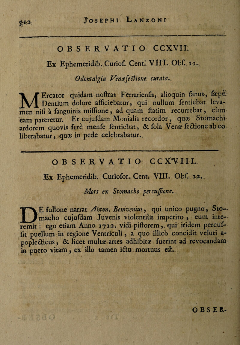 OBSERVA T I O CCXVIT. Ex Ephemeridib. Curiof. Cent.’ VIII. Obf. 11., Odontalgia VeruzfcSlionc curata., MEreator quidam noftras Ferrarienfis, alioquin fanus, fepe- Dentium dolore afficiebatur, qur nullum fentiebat leva- men nifi a fanguinis miffione, ad quam ftatim recurrebat, cum eam pateretur. Et cujufdam Monialis recordor, quse Stomachi ardorem quovis fere menfe fentiebat, 6c fola Venae fe£tione ab eo. liberabatur, quae in pede celebrabatur., *i OBSERVATI O CCX^VIII. Ex Ephemeridib. Curiofor. Cent* VIII. Obf. ia.. Mors ex Stomacho percujfione.... DE fullone narrat Anton. Benivenius, qui unico pugno, Sto~* macho cujufdam Juvenis violentius impetito , eum inte¬ remit : ego etiam Anno 1712. vidi piftoremqui itidem percuf- fit puellum in regione Ventriculi, a quo illico concidit vcluti a- popleQicus, 6c licet multae artes adhibitae fuerint ad revocandam in puero vitam , ex illo tamen i&u: mortuus eft., OBSER- *