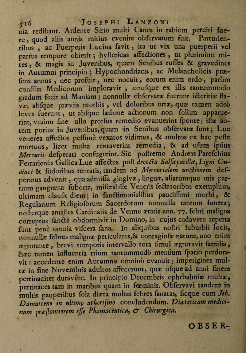 nia redibant. Ardente Sirio multi Canes- in rabiem perciti fue¬ re , quod aliis annis mitius evenire obfervatum fuit. Parturien¬ tibus , ac Puerperis Lucina favit, ita ut vix una puerperii vel partus tempore obierit} hyflericas affediones , ut plurimum mi¬ tes , & magis in Juvenibus, quam Senibus tulTes & gravedines in Autumui principid *, Hypochondriacis, ac Melancholicis prae- fens annus , nec profuit, nec nocuit, eorum enim ordo, parum confilia Medicorum imploravit , unufque ex illis tantummodo gradum fecit ad Maniam ; nonnullae obfervatae fuerunt ideritiae fla¬ va:, abfque praeviis morbis , vel doloribus ortae, quae tamen adeo leves fuerunt, ut abfque laefione adionum non foliim apparue¬ rint, ve-ium iine ullo prorfus remedio evanuerint fpontej illae au¬ tem potius in Juvenibus, quam in Senibus obfervata: funt-, Lue venerea affedos peffime vexatos vidimus, & multos ex hac pelle mortuos, licet multa tentaverint remedia, & ad ufura ipfius Mercurii defperati confugerint. Sic pollremo Andreas Parefchius Ferrarienlis 'Gallica Lue affedus poli decotfa Salfaparilla, Ligni Gu- aiaci 6t fudoribus tentatis, tandem ad Mercurialem unSiionem def- peratus advenit, qua admiffa gingivae, linguae, aliarumque oris par¬ tium gangraena fuborta, miferabile Veneris fedatoribus exemplum, ultimam claufit diem-, in fandimonialibus paucifftmi morbi, 6c Regularium Religioforum Sacerdotum nonnulla tantum funera', nollerque antiiles Cardinalis de Verme aetatis ann. 77, febri maligna correptus fande obdormivit in Domino, in cujus cadavere reperta funt pene omnia vifcera fana. In aliquibus noftri fuburbii locis, nonnullae febres malignae peticulares,& contagiofae naturae, uno enim aegrotante , brevi temporis intervallo tota limul aegrotavit familia , hxc tamen influentia trium tantummodo menlium fpatio perdura¬ vit : accedente enim Autumno Omnino evanuit; impetigines mul¬ ta; in fine Novembris adultos affecerunt, quae ufquead anni finem pertinaciter duravere. In principio Decembris Ophthalmiae multi, pertinaces tam in maribus quam in feeminis. Obfervavi tandem in multis pauperibus fola diaeta multas febres fanatas, licque cum Jok Damascen» in ultimp aphorifmo concludendum. Dieeteticam medici¬ nam praflantiorem ejje Phamdceutica) & Chirurgica• OBSE R-