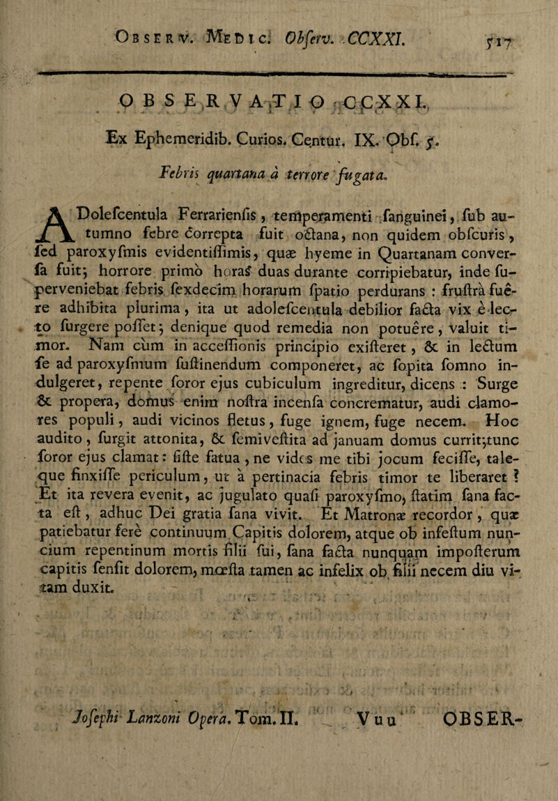 OBSE R V A ,T I O CCXXI. . * • * ' -v , -* i : >: J A .. I i i ! V • Ex Ephemeridib. Curios. Centur. IX. Obf. i ■* Febris quartana a terrore fugata. ADolefcentula Ferrarienfis, temperamenti fanguinei, fob au¬ tumno febre correpta fuit o£lana, non quidem obfcuris, fed paroxyfmis evidentiflimis, quae hyeme in Quartanam conver- fa fuit j horrore primo hora£ duas durante corripiebatur, inde fu- perveniebat febris fexdecim horarum fpatio perdurans : fruftra fue¬ re adhibita plurima, ita ut adolefcentula debilior fa&a vix elec¬ to furgere poffet j denique quod remedia non potuere , valuit ti¬ mor. Nam cum in accefiionis principio exifteret, & in le&um fe ad paroxyfmum fuftinendum componeret, ac fopita fomno in- dulgeret, repente foror ejus cubiculum ingreditur, dicens :: Surge & propera, domus enim noftra incenfa concrematur, audi clamo¬ res populi, audi vicinos fletus, fuge ignem, fuge necem.. Hoc audito, furgit attonita, 6c femiveiiita ad januam domus currit-,tunc foror ejus clamat: fifte fatua , ne vides me tibi jocum feciflfe, tale¬ que finxiflfe periculum, ut a pertinacia febris timor te liberaret ? ;Et ita revera evenit, ac jugulato quali paroxyfmo, ftatim fana fac¬ ta eft , adhuc Dei gratia fana vivit. Et Matronae recordor , qux patiebatur fere continuum Capitis dolorem, atque ob infeftum nun- cium repentinum mortis filii (ui,fana fa£ta nunquam impofterum capitis fenfit dolorem, mcefla tamen ac infelix objfilii necem diu vi¬ tam duxit. Jofephr Lcmzoni Opera. Tom. IL ** V u u O B S E R-