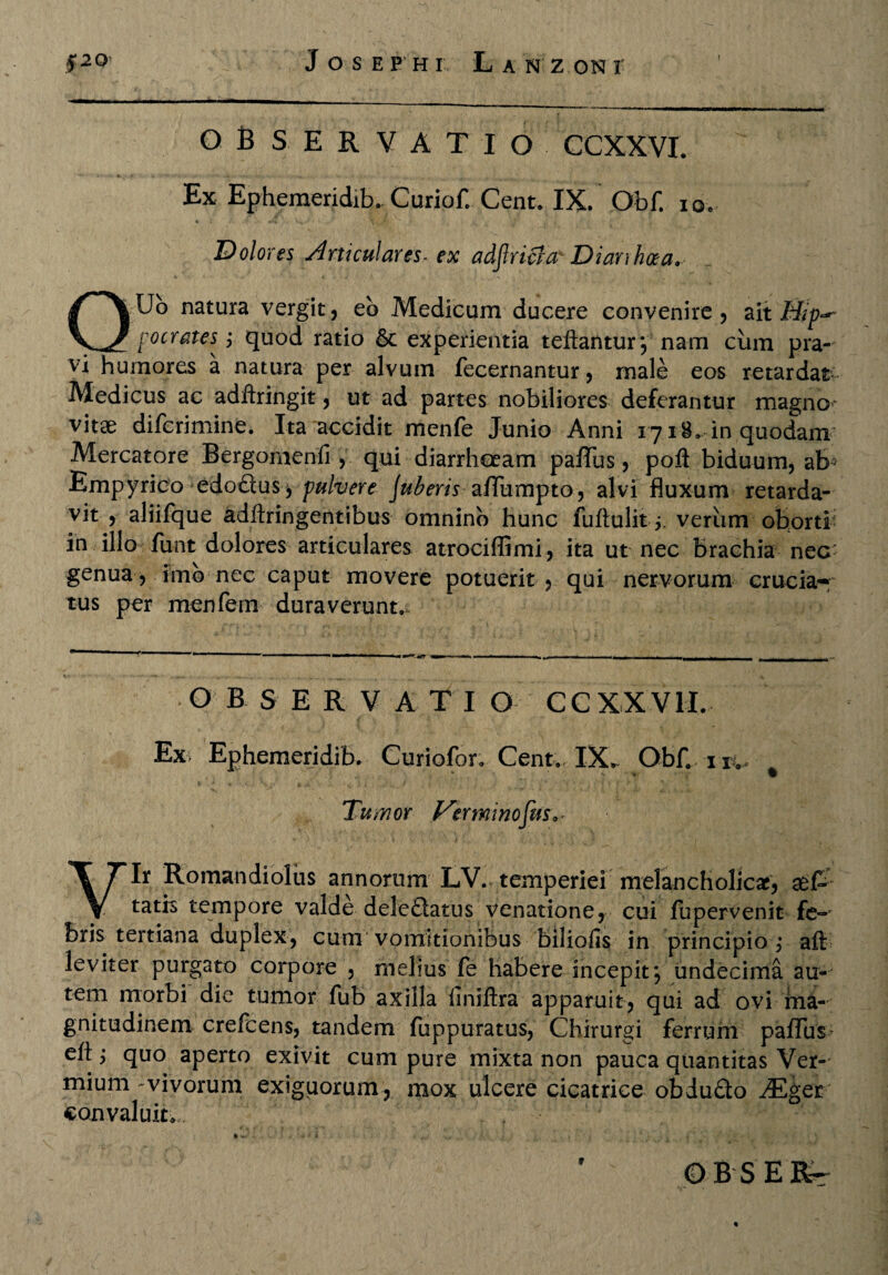 OBSERVATIO CCXXVI. Ex Ephemeridib. Curiof. Cent. IX. Obf. io» Dolores Articulares- ex adjlricla' Diarrhoea. QUo natura vergit, eb Medicum ducere convenire, ait Mip^ pocrates^ ; quod ratio 6c experientia teftantur*, nam cum pra¬ vi humores a natura per alvum fecernantur, male eos retardat Medicus ac adftringit, ut ad partes nobiliores deferantur magno* vitae difcrimine. Ita accidit men(e Junio Anni 171-8. in quodam Mercatore Bergomenfi , qui diarrhoeam paffus, poft biduum, ab3 Empyrico edodcus $ pulvere Juberis afTumpto, alvi fluxum retarda¬ vit , aliifque adftringentibus omnino hunc fuftulitverum oborti in illo fiint dolores articulares atrociflimi , ita ut nec Brachia nec' genua, imb nec caput movere potuerit, qui nervorum crucia* tus per menfem duraverunt.. O BSER VATI O CCXXVII. Ex Ephemeridib. Curiofor. Cent. IX^ ObH itv % Tumor Verminofus^ Vir Romandiolus annorum LV. temperiei melancholicae, aet tatis tempore valde deledatus venatione, cui fupervenit fe-* Bris tertiana duplex, cum vomitionibus biliofis in principio; aft leviter purgato corpore , melius fe habere incepit*, undecima au¬ tem morbi die tumor fub axilla liniftra apparuit, qui ad ovi ma¬ gnitudinem crefcens, tandem fuppuratus, Chirurgi ferrum palTus eft i quo aperto exivit cum pure mixta non pauca quantitas Ver¬ mium-vivorum exiguorum, mox ulcere cicatrice obdudo Mget convaluit. ; : ^^ * n- • • i ■■ ,, , • . : ’ OBSERr