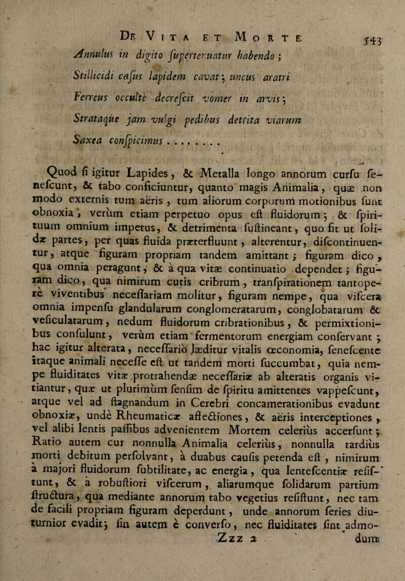 Annulus in digito fu pertentatur habendo ; Sfilhcidi cafus lapidem cavat} unctts aratri Ferreus occulte decrefdt vomer in arvis5 Strataque jam vulgi pedibus detrita viarum Saxea confpicimus ........ ml . 'v . * 1 ' “ « r ■'■m v’ > * ■ ■ * • - * t ^ Quod fi igitur Lapides, & Metalla longo annorum curfu fe- nefcunt, & tabo conficiuntur, quanto magis Animalia, quae non modo externis tum aeris , tum aliorum corporum motionibus funt obnoxia , verum etiam perpetuo opus eft fluidorum} & fpiri- tuum omnium impetus, & detrimenta fuftineant, quo fit ut foli- dx partes, per quas fluida praeterfluunt, alterentur, diicontinuen- tur, atque figuram propriam tandem amittant; figuram dico , qua omnia peragunt, 6t a qua vitae continuatio dependet; figu¬ ram dico, qua nimirum cutis cribrum, tranfpirationem tantope¬ re viventibus neceflariam molitur, figuram nempe, qua vifcera omnia impenfu glandularum conglomeratarum, conglobatarum 6c veficulatarum, nedum fluidorum cnbrationibus, &. permixtioni¬ bus confulunt, verum etiam fermentorum energiam confervant y hac igitur alterata, neceflfario laeditur vitalis oeconomia, fenefeente itaque animali neceflfe eft ut tandem morti fuccumbat, quia nem¬ pe fluiditates vitae protrahendae neceflfariar ab alteratis organis vi¬ tiantur, quae ut plurimum fenfim de fpiritu amittentes vappefeunt, atque vel ad ftagnandum in Cerebri concamerationibus evadunt obnoxiae, unde Rheumaticae afle£Hones, & aeris interceptiones,, vel alibi lentis paifibus advenientem Mortem celerius accerfunt \ Ratio autem cur nonnulla Animalia celerius, nonnulla tardius morti debitum perfolvant, a duabus caulis petenda eft , nimirum: a majori fluidorum fubtilitate, ac energia, qua lentefcentiae refif-* tunt, & a robuftiori vifcerum, aliarumque folidarum partium ftru&ura, qua mediante annorum tabo vegetius refiftunt, nec tam de facili propriam figuram deperdunt, unde annorum feries diu¬ turnior evadit y fin autem e converfo, nec fluiditates iint admo- Zzz 2 v dum