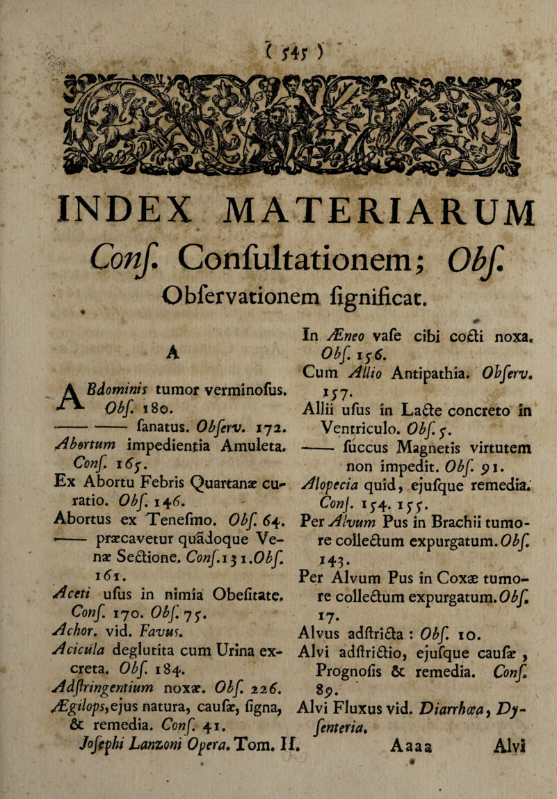 INDEX MATERIARUM Conf. Confultationem; Obf. Obfervationem fignificat. A Bdominis tumor verminofus. 180. fanatus. Obferv. 172. Abortum impedientia Amuleta» Conf. 16 A In JEneo vafe cibi co,£ti noxa. Obf. 156. Cum Allio Antipathia. OhferVc Allii ufus in La&e concreto In Ventriculo. Obf$. -- fuccus Magnetis virtutem non impedit. Obf pi •••• w-' w m. 1 » ^ • Ex Abortu Febris Quartanae cu- Alopecia quid, ejufque remedia, ratio. Obf^6. - Con\. 15*4. ij-y. Abortus ex Tenefmo. Obf 64. Per Alvum Pus in Brachii tumo- -- praecavetur quSdoque Ve- re colle£tum expurgatum. Obf nae Se&ione, Conf 13 1 .Obf 161. Aceti ufus in nimia Obefitate, Conf. 170. Obf. 75*. Achor. vid. Favus. Per Alvum Pus in Coxae tumo¬ re coile&um expurgatum. Obf '7• Alvus adftrifta : Obf. 10. Acicula deglutita cum Urina ex- Alvi adAridio, ejufque caufe creta. Obf 184. “ Adfringentium noxae. Obf. 226. Prognofis & remedia. Conf, 8p. AEgtlops,e]us natura, caufae, (igna, Alvi Fluxus vid. Diarrhoea, Dy o — ___ 1 * W* _ f _ /* • & remedia. Coh/. 41. Jofephi Lanzoni Opera. Tom. II. fenteria. Alvi Aaaa
